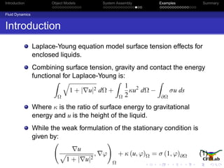 Introduction Object Models System Assembly Examples Summary
Fluid Dynamics
Introduction
Laplace-Young equation model surface tension effects for
enclosed liquids.
Combining surface tension, gravity and contact the energy
functional for Laplace-Young is:
Ω
1 + | u|2 dΩ +
Ω
1
2
κu2
dΩ −
∂Ω
σu ds
Where κ is the ratio of surface energy to gravitational
energy and u is the height of the liquid.
While the weak formulation of the stationary condition is
given by:
u
1 + | u|2
, ϕ
Ω
+ κ (u, ϕ)Ω = σ (1, ϕ)∂Ω (1)
 
