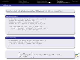 Introduction Object Models System Assembly Examples Summary
Fluid Dynamics
Instead of explicitly ﬁnding the Jacobian, we’ll use FEMSystem to ﬁnite difference the weak form.
element constraint()
for (unsigned int qp=0; qp != n_qpoints; qp++) {
Number u = interior_value(0, qp);
Gradient grad_u = interior_gradient(0, qp);
Number K = 1. / sqrt(1. + (grad_u * grad_u));
for (unsigned int i=0; i != n_u_dofs; i++) {
Fu(i) += JxW[qp] * ((_kappa * u * phi[i][qp]) +
(K * grad_u * dphi[i][qp]));
}
}
side constraint()
for (unsigned int qp=0; qp != n_qpoints; qp++) {
for (unsigned int i=0; i != n_u_dofs; i++) {
Fu(i) -= JxW[qp] * _gamma * phi[i][qp];
}
}
0
B
@
u
q
1 + | u|2
, ϕ
1
C
A
Ω
+ κ (u, ϕ)Ω − σ (1, ϕ)∂Ω = 0 ∀ϕ ∈ V
 