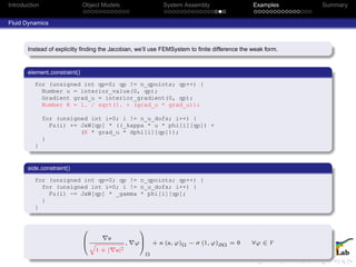 Introduction Object Models System Assembly Examples Summary
Fluid Dynamics
Instead of explicitly ﬁnding the Jacobian, we’ll use FEMSystem to ﬁnite difference the weak form.
element constraint()
for (unsigned int qp=0; qp != n_qpoints; qp++) {
Number u = interior_value(0, qp);
Gradient grad_u = interior_gradient(0, qp);
Number K = 1. / sqrt(1. + (grad_u * grad_u));
for (unsigned int i=0; i != n_u_dofs; i++) {
Fu(i) += JxW[qp] * ((_kappa * u * phi[i][qp]) +
(K * grad_u * dphi[i][qp]));
}
}
side constraint()
for (unsigned int qp=0; qp != n_qpoints; qp++) {
for (unsigned int i=0; i != n_u_dofs; i++) {
Fu(i) -= JxW[qp] * _gamma * phi[i][qp];
}
}
0
B
@
u
q
1 + | u|2
, ϕ
1
C
A
Ω
+ κ (u, ϕ)Ω − σ (1, ϕ)∂Ω = 0 ∀ϕ ∈ V
 