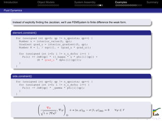 Introduction Object Models System Assembly Examples Summary
Fluid Dynamics
Instead of explicitly ﬁnding the Jacobian, we’ll use FEMSystem to ﬁnite difference the weak form.
element constraint()
for (unsigned int qp=0; qp != n_qpoints; qp++) {
Number u = interior_value(0, qp);
Gradient grad_u = interior_gradient(0, qp);
Number K = 1. / sqrt(1. + (grad_u * grad_u));
for (unsigned int i=0; i != n_u_dofs; i++) {
Fu(i) += JxW[qp] * ((_kappa * u * phi[i][qp]) +
(K * grad_u * dphi[i][qp]));
}
}
side constraint()
for (unsigned int qp=0; qp != n_qpoints; qp++) {
for (unsigned int i=0; i != n_u_dofs; i++) {
Fu(i) -= JxW[qp] * _gamma * phi[i][qp];
}
}
0
B
@
u
q
1 + | u|2
, ϕ
1
C
A
Ω
+ κ (u, ϕ)Ω − σ (1, ϕ)∂Ω = 0 ∀ϕ ∈ V
 