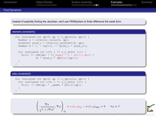 Introduction Object Models System Assembly Examples Summary
Fluid Dynamics
Instead of explicitly ﬁnding the Jacobian, we’ll use FEMSystem to ﬁnite difference the weak form.
element constraint()
for (unsigned int qp=0; qp != n_qpoints; qp++) {
Number u = interior_value(0, qp);
Gradient grad_u = interior_gradient(0, qp);
Number K = 1. / sqrt(1. + (grad_u * grad_u));
for (unsigned int i=0; i != n_u_dofs; i++) {
Fu(i) += JxW[qp] * ((_kappa * u * phi[i][qp]) +
(K * grad_u * dphi[i][qp]));
}
}
side constraint()
for (unsigned int qp=0; qp != n_qpoints; qp++) {
for (unsigned int i=0; i != n_u_dofs; i++) {
Fu(i) -= JxW[qp] * _gamma * phi[i][qp];
}
}
0
B
@
u
q
1 + | u|2
, ϕ
1
C
A
Ω
+ κ (u, ϕ)Ω − σ (1, ϕ)∂Ω = 0 ∀ϕ ∈ V
 