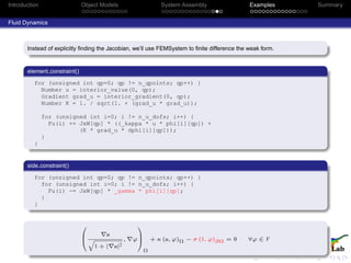 Introduction Object Models System Assembly Examples Summary
Fluid Dynamics
Instead of explicitly ﬁnding the Jacobian, we’ll use FEMSystem to ﬁnite difference the weak form.
element constraint()
for (unsigned int qp=0; qp != n_qpoints; qp++) {
Number u = interior_value(0, qp);
Gradient grad_u = interior_gradient(0, qp);
Number K = 1. / sqrt(1. + (grad_u * grad_u));
for (unsigned int i=0; i != n_u_dofs; i++) {
Fu(i) += JxW[qp] * ((_kappa * u * phi[i][qp]) +
(K * grad_u * dphi[i][qp]));
}
}
side constraint()
for (unsigned int qp=0; qp != n_qpoints; qp++) {
for (unsigned int i=0; i != n_u_dofs; i++) {
Fu(i) -= JxW[qp] * _gamma * phi[i][qp];
}
}
0
B
@
u
q
1 + | u|2
, ϕ
1
C
A
Ω
+ κ (u, ϕ)Ω − σ (1, ϕ)∂Ω = 0 ∀ϕ ∈ V
 
