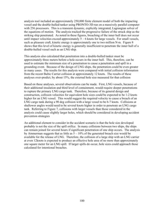 analysis tool included an approximately 250,000 finite element model of both the impacting
vessel and the double-hulled tanker using PRONTO-3D run on a massively parallel computer
with 256 processors. This is a transient dynamic, explicitly integrated, Lagrangian solver of
the equations of motion. The analysis tracked the progressive failure of the struck ship as the
striking ship penetrated. As noted in these figures, breaching of the inner hull does not occur
until impact velocities exceed approximately 5 – 6 knots for large vessels. For small vessels,
such as pleasure craft, kinetic energy is approximately one to two million N·m. Figure 8
shows that this level of kinetic energy is generally insufficient to penetrate the inner hull of a
double-hulled vessel such as an LNG ship.

This analysis also calculated that penetration into a double-hulled tanker must be
approximately three meters before a hole occurs in the inner hull. This, therefore, can be
used to estimate the minimum size of a penetration to cause a penetration and spill in a
grounding event. Because of the design of LNG ships, the penetration could be even greater
in many cases. The results for this analysis were compared with initial collision information
from the recent Baltic Carrier collision at approximately 12 knots. The results of these
analyses over-predict, by about 15%, the external hole size measured for that collision

Based on these analyses, several observations can be made. First, LNG vessels, because of
their additional insulation and third level of containment, would require deeper penetrations
to rupture the primary LNG cargo tank. Therefore, because of its general design and
construction, collision velocities for equivalent hole sizes could be expected to be 1-2 knots
higher for an LNG vessel. This would suggest the required velocity to cause a breach of an
LNG cargo tank during a 90 deg collision with a large vessel to be 6-7 knots. Collisions at
shallower angles would need to be several knots higher in order to penetrate an LNG cargo
tank. Referring to Figure 7, collisions with larger vessels than those considered in the
analysis could cause slightly larger holes, which should be considered in developing accident
prevention strategies

An additional element to consider in the accident scenario is that the hole size developed
probably is not the size of the spill orifice. In many collisions between two ships, the ships
can remain joined for several hours if significant penetration of one ship occurs. The analysis
by Ammerman suggests that as little as 5 – 10% of the generated breach size would be
available for the release of LNG. Therefore, the collision of a large ship with an LNG carrier
at even 12knots is expected to produce an effective hole area of no more than approximately
one square meter for an LNG spill. If larger spills do occur, hole sizes could approach those
calculated for intentional breaches.




                                               100
 