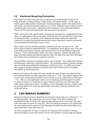 2.2     Intentional Breaching Evaluations
The breach of an LNG cargo tank from an intentional act should include evaluation of a
range of threats, including sabotage, insider threats, and external attacks. A wide range of
attacks against ships has been documented, including hijackings, attacks with small missiles
and rockets, and attacks with bulk explosives [Krane 2000]. While this range of threats must be
considered when assessing the vulnerability and consequences of an intentional attempt to
breach an LNG vessel, the actual threats and consequences are sensitive.

While a discussion of the specific threats and expected consequences is inappropriate for this
report, it is appropriate to discuss the range of breaches that were calculated for a wide range
of intentional events. A summary of the modeling and analysis efforts developed and
conducted to calculate the potential breaches from various intentional scenarios is presented
in an associated classified report [Hightower 2004].

Many reports currently published postulate a potential hole size of as much as 20 – 25m2
from a major accident or intentional breach. A computational shock physics code, CTH, and
material data were used to calculate expected breach sizes for several different intentional
scenarios. CTH is Eulerian finite volume code and is required to estimate and analyze the
large-scale deformations and material responses under very high strain rates that a developed
due to high velocity penetration or explosion scenarios.

Several different intentional breaching scenarios were evaluated. They ranged from sabotage
and hijacking to other types of physical attacks. The intentional scenarios evaluated included
those events deemed credible from intelligence and historical data. A credible event means
that a group (or groups) could have the general means and technical skill to accomplish
successfully an intentional breach.

Based on the analyses for both LNG tanker designs, the range of hole sizes calculated from
an intentional breach of an LNG cargo tank is between 2 – 12 m2. Our analysis suggests that,
in most cases, an intentional breaching scenario would not cause a tank breach of more than 5
– 7 m2. This is a more appropriate value to use in calculating potential hazards from spills.
As shown in Table 36, it is possible to create a breach in more than one LNG cargo tank
under certain intentional scenarios. In addition, in some intentional scenarios, a breach might
be such that spilled LNG could stay substantially if not totally within the ship ballast and
double hull spaces.


3      LNG BREACH SUMMARY
Based on the breach scenarios identified and evaluated, realistic hole sizes of between 2 – 12
m2 appear possible. The general sizes are shown in Table 32 for both accidental and
intentional breaches. For both LNG tanker designs, a breach could occur in the LNG cargo
tanks either above or below the water line. This will impact the amount of LNG spilled onto
the water surface and the amount of LNG that might be spilled into the internal ballast areas
between the hulls, vacant hold areas, etc.
As shown conceptually in Figure 5, based on the evaluation of the available void space
between the hulls, in some cases almost all of the LNG spilled in a breach might be captured


                                              102
 