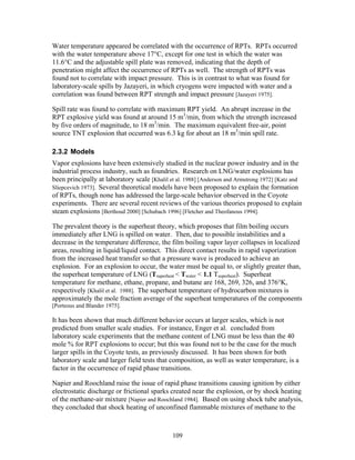 Water temperature appeared be correlated with the occurrence of RPTs. RPTs occurred
with the water temperature above 17°C, except for one test in which the water was
11.6°C and the adjustable spill plate was removed, indicating that the depth of
penetration might affect the occurrence of RPTs as well. The strength of RPTs was
found not to correlate with impact pressure. This is in contrast to what was found for
laboratory-scale spills by Jazayeri, in which cryogens were impacted with water and a
correlation was found between RPT strength and impact pressure [Jazayeri 1975].

Spill rate was found to correlate with maximum RPT yield. An abrupt increase in the
RPT explosive yield was found at around 15 m3/min, from which the strength increased
by five orders of magnitude, to 18 m3/min. The maximum equivalent free-air, point
source TNT explosion that occurred was 6.3 kg for about an 18 m3/min spill rate.

2.3.2 Models
Vapor explosions have been extensively studied in the nuclear power industry and in the
industrial process industry, such as foundries. Research on LNG/water explosions has
been principally at laboratory scale [Khalil et al. 1988] [Anderson and Armstrong 1972] [Katz and
Sliepcevich 1973]. Several theoretical models have been proposed to explain the formation
of RPTs, though none has addressed the large-scale behavior observed in the Coyote
experiments. There are several recent reviews of the various theories proposed to explain
steam explosions [Berthoud 2000] [Schubach 1996] [Fletcher and Theofanous 1994].

The prevalent theory is the superheat theory, which proposes that film boiling occurs
immediately after LNG is spilled on water. Then, due to possible instabilities and a
decrease in the temperature difference, the film boiling vapor layer collapses in localized
areas, resulting in liquid/liquid contact. This direct contact results in rapid vaporization
from the increased heat transfer so that a pressure wave is produced to achieve an
explosion. For an explosion to occur, the water must be equal to, or slightly greater than,
the superheat temperature of LNG (Tsuperheat < Twater < 1.1 Tsuperheat). Superheat
temperature for methane, ethane, propane, and butane are 168, 269, 326, and 376°K,
respectively [Khalil et al. 1988]. The superheat temperature of hydrocarbon mixtures is
approximately the mole fraction average of the superheat temperatures of the components
[Porteous and Blander 1975].

It has been shown that much different behavior occurs at larger scales, which is not
predicted from smaller scale studies. For instance, Enger et al. concluded from
laboratory scale experiments that the methane content of LNG must be less than the 40
mole % for RPT explosions to occur; but this was found not to be the case for the much
larger spills in the Coyote tests, as previously discussed. It has been shown for both
laboratory scale and larger field tests that composition, as well as water temperature, is a
factor in the occurrence of rapid phase transitions.

Napier and Roochland raise the issue of rapid phase transitions causing ignition by either
electrostatic discharge or frictional sparks created near the explosion, or by shock heating
of the methane-air mixture [Napier and Roochland 1984]. Based on using shock tube analysis,
they concluded that shock heating of unconfined flammable mixtures of methane to the



                                              109
 