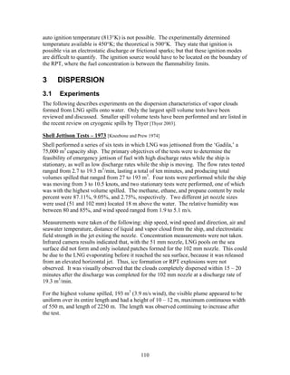 auto ignition temperature (813°K) is not possible. The experimentally determined
temperature available is 450°K; the theoretical is 500°K. They state that ignition is
possible via an electrostatic discharge or frictional sparks; but that these ignition modes
are difficult to quantify. The ignition source would have to be located on the boundary of
the RPT, where the fuel concentration is between the flammability limits.

3     DISPERSION
3.1    Experiments
The following describes experiments on the dispersion characteristics of vapor clouds
formed from LNG spills onto water. Only the largest spill volume tests have been
reviewed and discussed. Smaller spill volume tests have been performed and are listed in
the recent review on cryogenic spills by Thyer [Thyer 2003].

Shell Jettison Tests – 1973 [Kneebone and Prew 1974]
Shell performed a series of six tests in which LNG was jettisoned from the ‘Gadila,’ a
75,000 m3 capacity ship. The primary objectives of the tests were to determine the
feasibility of emergency jettison of fuel with high discharge rates while the ship is
stationary, as well as low discharge rates while the ship is moving. The flow rates tested
ranged from 2.7 to 19.3 m3/min, lasting a total of ten minutes, and producing total
volumes spilled that ranged from 27 to 193 m3. Four tests were performed while the ship
was moving from 3 to 10.5 knots, and two stationary tests were performed, one of which
was with the highest volume spilled. The methane, ethane, and propane content by mole
percent were 87.11%, 9.05%, and 2.75%, respectively. Two different jet nozzle sizes
were used (51 and 102 mm) located 18 m above the water. The relative humidity was
between 80 and 85%, and wind speed ranged from 1.9 to 5.1 m/s.

Measurements were taken of the following: ship speed, wind speed and direction, air and
seawater temperature, distance of liquid and vapor cloud from the ship, and electrostatic
field strength in the jet exiting the nozzle. Concentration measurements were not taken.
Infrared camera results indicated that, with the 51 mm nozzle, LNG pools on the sea
surface did not form and only isolated patches formed for the 102 mm nozzle. This could
be due to the LNG evaporating before it reached the sea surface, because it was released
from an elevated horizontal jet. Thus, ice formation or RPT explosions were not
observed. It was visually observed that the clouds completely dispersed within 15 – 20
minutes after the discharge was completed for the 102 mm nozzle at a discharge rate of
19.3 m3/min.

For the highest volume spilled, 193 m3 (3.9 m/s wind), the visible plume appeared to be
uniform over its entire length and had a height of 10 – 12 m, maximum continuous width
of 550 m, and length of 2250 m. The length was observed continuing to increase after
the test.




                                           110
 