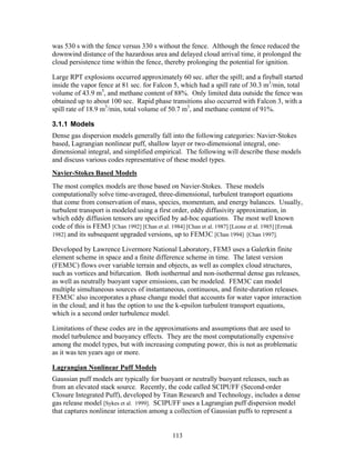 was 530 s with the fence versus 330 s without the fence. Although the fence reduced the
downwind distance of the hazardous area and delayed cloud arrival time, it prolonged the
cloud persistence time within the fence, thereby prolonging the potential for ignition.

Large RPT explosions occurred approximately 60 sec. after the spill; and a fireball started
inside the vapor fence at 81 sec. for Falcon 5, which had a spill rate of 30.3 m3/min, total
volume of 43.9 m3, and methane content of 88%. Only limited data outside the fence was
obtained up to about 100 sec. Rapid phase transitions also occurred with Falcon 3, with a
spill rate of 18.9 m3/min, total volume of 50.7 m3, and methane content of 91%.

3.1.1 Models
Dense gas dispersion models generally fall into the following categories: Navier-Stokes
based, Lagrangian nonlinear puff, shallow layer or two-dimensional integral, one-
dimensional integral, and simplified empirical. The following will describe these models
and discuss various codes representative of these model types.
Navier-Stokes Based Models
The most complex models are those based on Navier-Stokes. These models
computationally solve time-averaged, three-dimensional, turbulent transport equations
that come from conservation of mass, species, momentum, and energy balances. Usually,
turbulent transport is modeled using a first order, eddy diffusivity approximation, in
which eddy diffusion tensors are specified by ad-hoc equations. The most well known
code of this is FEM3 [Chan 1992] [Chan et al. 1984] [Chan et al. 1987] [Leone et al. 1985] [Ermak
1982] and its subsequent upgraded versions, up to FEM3C [Chan 1994] [Chan 1997].

Developed by Lawrence Livermore National Laboratory, FEM3 uses a Galerkin finite
element scheme in space and a finite difference scheme in time. The latest version
(FEM3C) flows over variable terrain and objects, as well as complex cloud structures,
such as vortices and bifurcation. Both isothermal and non-isothermal dense gas releases,
as well as neutrally buoyant vapor emissions, can be modeled. FEM3C can model
multiple simultaneous sources of instantaneous, continuous, and finite-duration releases.
FEM3C also incorporates a phase change model that accounts for water vapor interaction
in the cloud; and it has the option to use the k-epsilon turbulent transport equations,
which is a second order turbulence model.

Limitations of these codes are in the approximations and assumptions that are used to
model turbulence and buoyancy effects. They are the most computationally expensive
among the model types, but with increasing computing power, this is not as problematic
as it was ten years ago or more.

Lagrangian Nonlinear Puff Models
Gaussian puff models are typically for buoyant or neutrally buoyant releases, such as
from an elevated stack source. Recently, the code called SCIPUFF (Second-order
Closure Integrated Puff), developed by Titan Research and Technology, includes a dense
gas release model [Sykes et al. 1999]. SCIPUFF uses a Lagrangian puff dispersion model
that captures nonlinear interaction among a collection of Gaussian puffs to represent a


                                              113
 