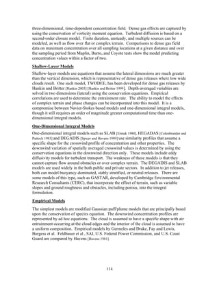 three-dimensional, time-dependent concentration field. Dense gas effects are captured by
using the conservation of vorticity moment equation. Turbulent diffusion is based on a
second-order closure model. Finite duration, unsteady, and multiple sources can be
modeled, as well as flow over flat or complex terrain. Comparisons to dense gas field
data on maximum concentration over all sampling locations at a given distance and over
the sampling period from Maplin, Burro, and Coyote tests show the model predicting
concentration values within a factor of two.
Shallow-Layer Models
Shallow-layer models use equations that assume the lateral dimensions are much greater
than the vertical dimension, which is representative of dense gas releases where low wide
clouds result. One such model, TWODEE, has been developed for dense gas releases by
Hankin and Britter [Hankin 2003] [Hankin and Britter 1999]. Depth-averaged variables are
solved in two dimensions (lateral) using the conservation equations. Empirical
correlations are used to determine the entrainment rate. The ability to model the effects
of complex terrain and phase changes can be incorporated into this model. It is a
compromise between Navier-Stokes based models and one-dimensional integral models,
though it still requires an order of magnitude greater computational time than one-
dimensional integral models.
One-Dimensional Integral Models
One-dimensional integral models such as SLAB [Ermak 1980], HEGADAS [Colenbrander and
Puttock 1983] and DEGADIS [Spicer and Havens 1989] use similarity profiles that assume a
specific shape for the crosswind profile of concentration and other properties. The
downwind variation of spatially averaged crosswind values is determined by using the
conservation equations in the downwind direction only. These models include eddy
diffusivity models for turbulent transport. The weakness of these models is that they
cannot capture flow around obstacles or over complex terrain. The DEGADIS and SLAB
models are used widely in the both public and private sectors. In addition to jet releases,
both can model buoyancy-dominated, stably stratified, or neutral releases. There are
some models of this type, such as GASTAR, developed by Cambridge Environmental
Research Consultants (CERC), that incorporate the effect of terrain, such as variable
slopes and ground roughness and obstacles, including porous, into the integral
formulation.
Empirical Models
The simplest models are modified Gaussian puff/plume models that are principally based
upon the conservation of species equation. The downwind concentration profiles are
represented by ad hoc equations. The cloud is assumed to have a specific shape with air
entrainment occurring at the cloud edges and the interior of the cloud is assumed to have
a uniform composition. Empirical models by Germeles and Drake, Fay and Lewis,
Burgess et al. Feldbauer et al., SAI, U.S. Federal Power Commission, and U.S. Coast
Guard are compared by Havens [Havens 1981].




                                           114
 