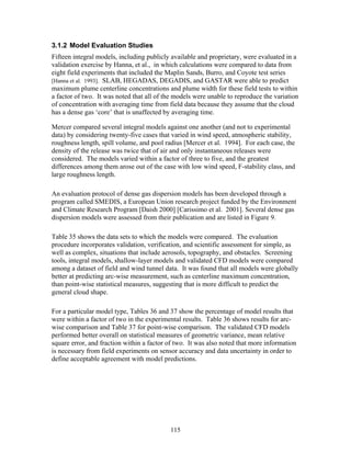3.1.2 Model Evaluation Studies
Fifteen integral models, including publicly available and proprietary, were evaluated in a
validation exercise by Hanna, et al., in which calculations were compared to data from
eight field experiments that included the Maplin Sands, Burro, and Coyote test series
[Hanna et al. 1993]. SLAB, HEGADAS, DEGADIS, and GASTAR were able to predict
maximum plume centerline concentrations and plume width for these field tests to within
a factor of two. It was noted that all of the models were unable to reproduce the variation
of concentration with averaging time from field data because they assume that the cloud
has a dense gas ‘core’ that is unaffected by averaging time.

Mercer compared several integral models against one another (and not to experimental
data) by considering twenty-five cases that varied in wind speed, atmospheric stability,
roughness length, spill volume, and pool radius [Mercer et al. 1994]. For each case, the
density of the release was twice that of air and only instantaneous releases were
considered. The models varied within a factor of three to five, and the greatest
differences among them arose out of the case with low wind speed, F-stability class, and
large roughness length.

An evaluation protocol of dense gas dispersion models has been developed through a
program called SMEDIS, a European Union research project funded by the Environment
and Climate Research Program [Daish 2000] [Carissimo et al. 2001]. Several dense gas
dispersion models were assessed from their publication and are listed in Figure 9.

Table 35 shows the data sets to which the models were compared. The evaluation
procedure incorporates validation, verification, and scientific assessment for simple, as
well as complex, situations that include aerosols, topography, and obstacles. Screening
tools, integral models, shallow-layer models and validated CFD models were compared
among a dataset of field and wind tunnel data. It was found that all models were globally
better at predicting arc-wise measurement, such as centerline maximum concentration,
than point-wise statistical measures, suggesting that is more difficult to predict the
general cloud shape.

For a particular model type, Tables 36 and 37 show the percentage of model results that
were within a factor of two in the experimental results. Table 36 shows results for arc-
wise comparison and Table 37 for point-wise comparison. The validated CFD models
performed better overall on statistical measures of geometric variance, mean relative
square error, and fraction within a factor of two. It was also noted that more information
is necessary from field experiments on sensor accuracy and data uncertainty in order to
define acceptable agreement with model predictions.




                                           115
 