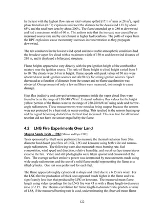 In the test with the highest flow rate or total volume spilled (17.1 m3/min or 28 m3), rapid
phase transition (RPT) explosion increased the distance to the downwind LFL by about
65% and the total burn area by about 200%. The flame extended up to 280 m downwind
and had a maximum width of 60 m. The authors note that the increase was caused by an
increased source rate and by enrichment in higher hydrocarbons. The puffs of vapor from
the RPT explosions cause momentary increases in concentration as they propagate
downwind.

The test conducted in the lowest wind speed and most stable atmospheric conditions had
the broadest vapor fire cloud with a maximum width of 130 m and downwind distance of
210 m, and it displayed a bifurcated structure.

Flame heights appeared to vary directly with the pre-ignition height of the combustible
mixture near the ignition source. The ratio of flame height to cloud height varied from 5
to 10. The clouds were 3-8 m in height. Flame speeds with peak values of 30 m/s were
observed near weak ignition sources and 40-50 m/s for strong ignition sources. Speed
decreased as a function of distance from the source and no flame acceleration was
observed. Overpressures of only a few millibars were measured, not enough to cause
damage.

Heat flux (radiative and convective) measurements inside the vapor cloud fires were
found to be in the range of 150-340 kW/m2. External radiative flux values for the bright
yellow portion of the flames were in the range of 220-280 kW/m2 using wide and narrow-
angle radiometers. These measurements were noted as being suspect because the sensors
were not protected by a heat sink or water-cooling. This resulted in the sensors heating up
and the signal becoming distorted as the heat load increased. This was true for all but one
test that did not have the sensor engulfed by the flame.


4.2    LNG Fire Experiments Over Land
Maplin Sands Tests – 1982 [Mizner and Eyre 1982]
Tests sponsored by Shell were performed to measure the thermal radiation from 20m
diameter land-based pool fires of LNG, LPG and kerosene using both wide and narrow-
angle radiometers. The following were also measured: mass burning rate, fuel
composition, wind speed and direction, relative humidity, and metal surface temperatures
close to the fire. Video and still photographs were taken upwind and crosswind of the
fires. The average surface emissive power was determined by measurements made using
wide-angle radiometers and the use of a solid flame model representing the flame as a
tilted cylinder. One test was performed for each fuel.

The flame appeared roughly cylindrical in shape and tilted due to a 6.15 m/s wind. For
the LNG fire the production of black soot appeared much higher in the flame and was
significantly less than that produced by LPG or kerosene. The measured mean flame
length using video recordings for the LNG fire was 43 m with a flame length-to-diameter
ratio of 2.15. The Thomas correlation for flame length-to-diameter ratio predicts a value
of 1.88, if the measured burning rate is used, underestimating the observed mean flame


                                            122
 