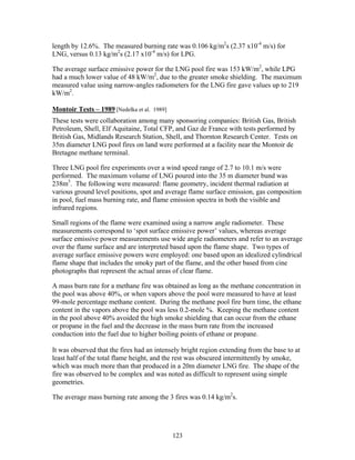 length by 12.6%. The measured burning rate was 0.106 kg/m2s (2.37 x10-4 m/s) for
LNG, versus 0.13 kg/m2s (2.17 x10-4 m/s) for LPG.

The average surface emissive power for the LNG pool fire was 153 kW/m2, while LPG
had a much lower value of 48 kW/m2, due to the greater smoke shielding. The maximum
measured value using narrow-angles radiometers for the LNG fire gave values up to 219
kW/m2.

Montoir Tests – 1989 [Nedelka et al. 1989]
These tests were collaboration among many sponsoring companies: British Gas, British
Petroleum, Shell, Elf Aquitaine, Total CFP, and Gaz de France with tests performed by
British Gas, Midlands Research Station, Shell, and Thornton Research Center. Tests on
35m diameter LNG pool fires on land were performed at a facility near the Montoir de
Bretagne methane terminal.

Three LNG pool fire experiments over a wind speed range of 2.7 to 10.1 m/s were
performed. The maximum volume of LNG poured into the 35 m diameter bund was
238m3. The following were measured: flame geometry, incident thermal radiation at
various ground level positions, spot and average flame surface emission, gas composition
in pool, fuel mass burning rate, and flame emission spectra in both the visible and
infrared regions.

Small regions of the flame were examined using a narrow angle radiometer. These
measurements correspond to ‘spot surface emissive power’ values, whereas average
surface emissive power measurements use wide angle radiometers and refer to an average
over the flame surface and are interpreted based upon the flame shape. Two types of
average surface emissive powers were employed: one based upon an idealized cylindrical
flame shape that includes the smoky part of the flame, and the other based from cine
photographs that represent the actual areas of clear flame.

A mass burn rate for a methane fire was obtained as long as the methane concentration in
the pool was above 40%, or when vapors above the pool were measured to have at least
99-mole percentage methane content. During the methane pool fire burn time, the ethane
content in the vapors above the pool was less 0.2-mole %. Keeping the methane content
in the pool above 40% avoided the high smoke shielding that can occur from the ethane
or propane in the fuel and the decrease in the mass burn rate from the increased
conduction into the fuel due to higher boiling points of ethane or propane.

It was observed that the fires had an intensely bright region extending from the base to at
least half of the total flame height, and the rest was obscured intermittently by smoke,
which was much more than that produced in a 20m diameter LNG fire. The shape of the
fire was observed to be complex and was noted as difficult to represent using simple
geometries.

The average mass burning rate among the 3 fires was 0.14 kg/m2s.




                                             123
 
