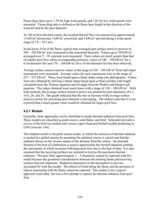 Flame drag ratios up to 1.29 for high wind speeds, and 1.05 for low wind speeds were
measured. Flame drag ratio is defined as the flame base length in the direction of the
wind divided by the pool diameter

At 140 m from the burn center, the incident thermal flux was measured as approximately
15 kW/m2 downwind, 5 kW/m2 crosswind, and 3 kW/m2 upwind during a wind speed
range of 7.0 – 10.1 m/s.

In the lower 10 m of the flame, typical time averaged spot surface emissive powers of
290 – 320 kW/m2 were measured in the crosswind direction. Values up to 350 kW/m2
averaged over 5 – 10 s periods were measured. These values are much greater than that
of smaller pool fires where at comparable positions, values of 140 – 180 kW/m2 for a
6.1m diameter fire and 170 – 260 kW/m2 for a 10.6m diameter fire has been observed.

Average surface emissive power values in the range of 230 – 305 kW/m2 from individual
instruments were measured. Average values for each experiment were in the range of
257 – 273 kW/m2. These were based upon a flame shape using cine photographs. Values
were also obtained by utilizing a flame shape based upon a tilted cylinder with length
calculated from the Thomas equation and tilt angle from the Welker and Sleipcevich
equation. The values obtained were much lower with a range of 130 – 180 kW/m2. With
both methods, the average surface emissive power was plotted for pool diameters of 6.1,
10.6, 20, and 35. The graph indicated that the rate of increase of the average surface
emissive power for increasing pool diameter is decreasing. The authors note that it is not
expected that a much greater value would be obtained for larger pool fires.

4.2.1 Models
Generally, three approaches can be identified to model thermal radiation from pool fires.
These models are classified as point source, solid flame, and field. Schneider provides a
review of the first two models and various vapor cloud and fireball models pertaining to
LNG [Schneider 1980].

The simplest model is the point source model, in which the emission of thermal radiation
is treated in a global manner by assuming the radiation source is a point and that the
radiation decays as the inverse square of the distance from the source. An assumed
fraction of the heat of combustion is used to approximate the thermal radiation emitted,
the uncertainty of which increases with large pool fires due to the lack of data. It is also
assumed that the receiving surfaces are oriented to receive the maximum thermal
radiation. The near field, approximately 3 – 5 diameters, cannot be captured with this
model because the geometric considerations between the emitting flame and receiving
surfaces become important. Radiation attenuation in the atmosphere is also not
accounted for with this model. The effects of wind tilting the flame and the presence of
objects interacting with the flame cannot be captured. This model is not a typical
approach used today, but was a first attempt to capture the thermal radiation from pool
fires.




                                            124
 