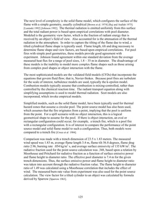 The next level of complexity is the solid flame model, which configures the surface of the
flame with a simple geometry, usually cylindrical [Brown et al. 1974] [Raj and Atallah 1975]
[Lautaski 1992] [Johnson 1992]. The thermal radiation is emitted uniformly from this surface
and the total radiant power is based upon empirical correlations with pool diameter.
Modeled is the geometric view factor, which is the fraction of radiant energy that is
received by an object’s field of view. Also accounted for is the attenuation of the thermal
radiation in the atmosphere. In order to capture the tilting of the flame due to wind, a
tilted cylindrical flame shape is typically used. Flame length, tilt and drag necessary to
determine flame shape and view factors, are based upon empirical correlations. For pool
fires with simple pool geometries, these models provide good agreement with
experiment. Johnson found agreement within one standard deviation from the average
measured heat flux for a range of pool sizes, 1.8 – 35 m in diameter. The disadvantage of
these models is the inability to model more complex flame shapes such as those arising
from complex pool shapes or object interaction with the flame.

The most sophisticated models are the validated field models (CFDs) that incorporate the
equations that govern fluid flow; that is, Navier-Stokes. Because pool fires are turbulent
for the scale of interest, turbulence models are used, typically the k-epsilon model.
Combustion models typically assume that combustion is mixing-controlled, rather than
controlled by the chemical reaction time. The radiant transport equation along with
simplifying assumptions is used to model thermal radiation. Soot models are also
incorporated, which invoke empirical models.

Simplified models, such as the solid flame model, have been typically used for thermal
hazard zones that assume a circular pool. The point source model has also been used,
which assumes that the fire originates from a point, implying that the pool is uniform
from the point. For a spill scenario with no object interaction, this is a logical
geometrical shape to assume for the pool. If there is object interaction, an oval or
rectangular configuration could occur; for example, a trench fire, which is a pool fire
with a rectangular configuration. It is of interest to compare the performance of the point
source model and solid flame model to such a configuration. Thus, both models were
compared to a trench fire [Croce et al 1984].

Comparison was made with a trench dimension of 23.5 x 1.83 meters. The measured
wind speed was 1.83 m, average flame length 3.4 m, flame tilt 56.8 degrees, flame drag
ratio 2.96, burning rate .054 kg/m2 s, and average surface emissivity of 135 kW/m2. The
radiative fraction used for the point source calculation was .348, based upon a relation by
Moorhouse and Pritchard for radiative fraction as a function of surface emissive power
and flame height to diameter ratio. The effective pool diameter is 7.4 m for the given
trench dimensions. Thus, the surface emissive power and flame height to diameter ratio
was taken into account through the radiative fraction value. The flame height to diameter
ratio of 1.49 was calculated using a Moorhouse correlation that includes the effect of
wind. The measured burn rate value from experiment was also used for the point source
calculation. The view factor for a tilted cylinder to an object was calculated by formula
derived by Sparrow [Sparrow 1963].




                                            125
 