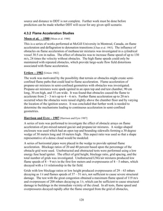source and distance to DDT is not complete. Further work must be done before
prediction can be made whether DDT will occur for any given spill scenario.

4.3.2 Flame Acceleration Studies
Moen et al. – 1980 [Moen et al. 1980]
This is a series of works performed at McGill University in Montreal, Canada, on flame
acceleration and deflagration to detonation transitions [Chan et al. 1983]. The influence of
obstacles on flame acceleration of methane/air mixtures was investigated in a cylindrical
vessel 30.5 cm in radius. The effect of obstacles was to increase flame speed of up to 130
m/s, 24 times the velocity without obstacles. The high flame speeds could only be
maintained with repeated obstacles, which provide large-scale flow field distortions
associated with flame acceleration.

Urtiew – 1982 [Urtiew 1982]
The work was motivated by the possibility that terrain or obstacles might create semi-
confined flame paths that could lead to flame acceleration. Flame acceleration of
propane-air mixtures in semi-confined geometries with obstacles was investigated.
Propane-air mixtures were spark-ignited in an open top and end test chamber, 90 cm
long, 30 cm high, and 15 cm wide. It was found that obstacles caused the flame to
accelerate from 2 – 3 m/s up to 4 – 6 m/s. Further flame acceleration up to 20 m/s
occurred when the obstacles were raised slightly above the chamber floor and by varying
the location of the ignition source. It was concluded that further work is needed to
determine the mechanisms leading to continuous acceleration in semi-confined
geometries.

Harrison and Eyre – 1987 [Harrison and Eyre 1987]
A series of tests was performed to investigate the effect of obstacle arrays on flame
acceleration of pre-mixed natural gas/air and propane/air mixtures. A wedge-shaped
enclosure was used which had an open top and bounding sidewalls forming a 30 degree
wedge of 30 meters long and 10 meters high. This aspect ratio was used so that a shape
representative of a dense cloud would be modeled.
A series of horizontal pipes were placed in the wedge to provide optimal flame
acceleration. Blockage ratios of 20 and 40 percent based upon the percentage of the
obstacle grid were used. Unobstructed and obstructed tests were performed using a low
energy fuse head igniter. The effect of grid height, blockage ratio, grid spacing, and the
total number of grids was investigated. Unobstructed LNG/air mixtures produced low
flame speeds of 8 – 9 m/s in the first few meters and overpressures of 4 – 5 mbars, which
decayed with a 1/r relationship in the far field.
Grids with low blockage ratios or low height produced overpressures of 29 – 63 mbars
decaying as 1/r and flames speeds of 37 – 51 m/s, not sufficient to cause severe structural
damage. The test with the great congestion obtained a maximum flame speed of 119 m/s
and overpressure of 208 mbars decaying as 1/r, which can be sufficient to cause structural
damage to buildings in the immediate vicinity of the cloud. In all tests, flame speed and
overpressures decayed rapidly after the flame emerged from the grid of obstacles,


                                            128
 