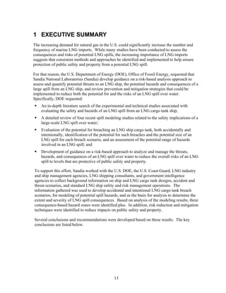 1 EXECUTIVE SUMMARY
The increasing demand for natural gas in the U.S. could significantly increase the number and
frequency of marine LNG imports. While many studies have been conducted to assess the
consequences and risks of potential LNG spills, the increasing importance of LNG imports
suggests that consistent methods and approaches be identified and implemented to help ensure
protection of public safety and property from a potential LNG spill.

For that reason, the U.S. Department of Energy (DOE), Office of Fossil Energy, requested that
Sandia National Laboratories (Sandia) develop guidance on a risk-based analysis approach to
assess and quantify potential threats to an LNG ship, the potential hazards and consequences of a
large spill from an LNG ship, and review prevention and mitigation strategies that could be
implemented to reduce both the potential for and the risks of an LNG spill over water.
Specifically, DOE requested:
    An in-depth literature search of the experimental and technical studies associated with
    evaluating the safety and hazards of an LNG spill from an LNG cargo tank ship;
    A detailed review of four recent spill modeling studies related to the safety implications of a
    large-scale LNG spill over water;
    Evaluation of the potential for breaching an LNG ship cargo tank, both accidentally and
    intentionally, identification of the potential for such breaches and the potential size of an
    LNG spill for each breach scenario, and an assessment of the potential range of hazards
    involved in an LNG spill; and
    Development of guidance on a risk-based approach to analyze and manage the threats,
    hazards, and consequences of an LNG spill over water to reduce the overall risks of an LNG
    spill to levels that are protective of public safety and property.

To support this effort, Sandia worked with the U.S. DOE, the U.S. Coast Guard, LNG industry
and ship management agencies, LNG shipping consultants, and government intelligence
agencies to collect background information on ship and LNG cargo tank designs, accident and
threat scenarios, and standard LNG ship safety and risk management operations. The
information gathered was used to develop accidental and intentional LNG cargo tank breach
scenarios, for modeling of potential spill hazards, and as the basis for analysis to determine the
extent and severity of LNG spill consequences. Based on analysis of the modeling results, three
consequence-based hazard zones were identified plus. In addition, risk reduction and mitigation
techniques were identified to reduce impacts on public safety and property.

Several conclusions and recommendations were developed based on these results. The key
conclusions are listed below.




                                                 13
 