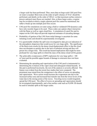 a larger scale has been performed. Thus, more data on large-scale LNG pool fires
on water is needed. More tests on the order of spill volumes of 10 m3 should be
performed, and ideally on the order of 100 m3, so that maximum surface emissive
powers and pool mass fluxes are reached. Also, at these larger scales, a regime
may be revealed at which a single coherent pool fire cannot be maintained, but
rather a break up into multiple pool fires occurs.
LNG pool fire simulations on water using a field or validated CFD dynamics code
have only recently begun to be used. These codes can capture object interaction
with the flame as well as vapor cloud fires. A simulation of a pool fire and its
impact on the LNG ship will provide improved estimates of cascading damage.
Probability of ignition of the LNG from initial damage is uncertain for some
initiating events and should be experimentally investigated.
It is questionable whether the spill sizes investigated to date give an indication of
the atmospheric dispersion that would occur for very large spills. The significance
of the Burro tests results for the dense cloud displacement effect is that the cloud
does not dissipate as quickly due to the lack of turbulent mixing and thus will
persist for a longer time. This result has hazard implications that might be more
profound for very large spills in which the mass of the dense cloud will be greater.
The achievable overpressures of RPT explosions for very large spills (~ 100
m3/min) and the possible upper bounds of damage to structures have not been
evaluated.
Determining the spreading and vaporization of the LNG pool is instrumental in
determining the evolution of the vapor cloud and subsequent related hazards. If
this part is performed incorrectly, the rest of the analysis is severely affected. This
feature was evident from the recent four studies that were compared. The
prominent issue raised from the comparison is the effect of waves on spreading
and vaporization. Wave action would increase the evaporation rate due to the
increased surface area and increased heat transfer rate from the lower levels of the
water due to the mixing action of the waves. Traveling waves would irregularly
spread the LNG pool. The effect of waves on spreading and vaporization should
be investigated experimentally, and a free-surface code such as FLOW-3D should
be used to simulate spills at the larger scales.




                                      132
 
