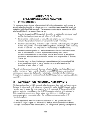 APPENDIX D
          SPILL CONSEQUENCE ANALYSIS
1     INTRODUCTION
]A wide range of experimental information on LNG spills and associated analyses must be
considered and evaluated in an effort to assess the potential consequences of the breach and
associated spill of an LNG cargo tank. The consequences or potential hazards to the public
of a large LNG spill over water will depend on:
      Potential damage to an LNG cargo tank from either an accidental or intentional breach
      and the size, location, release rate and volume of LNG spilled;
      Environmental conditions such as wind, tides and currents, and waves that could
      influence the spread or orientation of a potential LNG spill over water;
      Potential hazards resulting from an LNG spill over water, such as cryogenic damage or
      thermal damage to the vessel or other LNG cargo tanks, which might lead to cascading
      failures of additional LNG cargo tanks or several damage to the LNG vessel;
      The location and magnitude of a potential LNG spill where the hazards from a spill,
      such as fire and thermal radiation, might impact or damage other critical
      infrastructures or facilities such as bridges, tunnels, petrochemical or power plants,
      government buildings or military facilities, national icons, or population or business
      centers; and
      Potential impact on the regional natural gas supplies from the damage of an LNG
      vessel, unloading terminal, or loss of use of a waterway or harbor due to the
      immediate or latent affects of a spill.

The risk-based assessment approach discussed in Section 3 of the main body of this report
and the event tree in Figure 4 was developed for potential LNG breaches and associated
consequences, and provides the basis for evaluating the potential events that might ensue
from either an accidental or intentional breach of an LNG cargo tank and are discussed in this
Appendix.


2     ASPHYXIATION POTENTIAL AND IMPACTS
Methane, an ingredient of LNG, is considered a simple asphyxiant; but it has low toxicity to
humans. In a large-scale LNG release, the cryogenically cooled liquid LNG would begin to
vaporize upon its release due to the breach of an LNG cargo tank. If the vaporizing LNG
does not ignite, the potential exists that the LNG vapor concentrations in the air might be
high enough to present an asphyxiation hazard to the ship’s crew, pilot boat crews,
emergency response personnel, or others that might encounter an expanding LNG
vaporization plume.

To date, experimental data show that vaporization from an LNG spill tends to spread
essentially in a cigar-shaped, disk pattern due to the high-density characteristics of LNG.
The vapor cloud spreads out in a mostly broad, flat configuration, generally with a plume of



                                             133
 