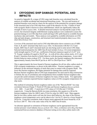 3      CRYOGENIC SHIP DAMAGE: POTENTIAL AND
       IMPACTS
As noted in Appendix B, a range of LNG cargo tank breaches were calculated from the
analysis of credible accidental and intentional breaching events. The size and location of
potential breaches were used as a basis for the analysis of the potential for cryogenic damage
to the structural steel of an LNG ship from a spill in the absence of a fire. Contact of steel
with cryogenic fluids is known to cause embrittlement, which can significantly reduce the
strength of steel [Vaudolon 2000]. A detailed structural analysis was beyond the scope of this
review; but structural integrity embrittlement scoping analyses were conducted to assess the
potential damage to an LNG ship from small and large LNG spills based on available fracture
mechanics data and models. These analyses were guided by available information on LNG
ship and tank designs, construction, and structural steel material property data [Linsner 2004]
[Shell 2002] [Wellman 1983].

A review of the structural steel used in LNG ship fabrication shows extensive use of ABS-
Class A, B, and C structural ship steel [Linsner 2004]. In discussions with the U.S. Coast
Guard, ABS Class E and F structural steels are also being used in some newer LNG ships.
Selected material properties for ABS Class B steel include [Wellman 1983] room temperature
yield strength equal to 37x103 psi., coefficient of thermal expansion equal to 8.3x10-6 in/in
°F, Young’s modulus (E) equal to 30x106 psi. As with all low alloy carbon steels, A131 class
B and C transition from ductile to brittle behavior with decreasing temperature. Lower shelf
(brittle) behavior starts at about 32°F. For these steels, the fracture toughness (Kc) decreases
approximately linearly from 90x103 psi√in at -60°F to 20x103psi√in at –260°F.

This is approximately the lower bound of fracture toughness for all low alloy carbon steels at
LNG cryogenic temperatures, as shown in the table below. Fracture toughness is a major
influence on the structural integrity of steels that come in contact with cryogenic fluids. The
lower the fracture toughness, the higher potential for damage that could be expected.
Because fracture toughness data at LNG-type temperatures for steel used in ship construction
is limited, the use of correlations and extrapolations from available fracture toughness data
can provide useful estimates of fracture toughness for many of these steels. Two approaches
were used to estimate expected fracture toughness values at LNG cryogenic temperatures for
ship steels.

One method of estimating fracture toughness makes use of the “Barsom-Rolfe” two-step
correlation between Charpy V-Notch (CVN) data and fracture toughness [Barsom and Rolfe
1987]. ABS – E and ABS – F steels have CVN values of 14 ft-lbs and 17-20 ftlbs
respectively. Using the Barsom-Rolfe two-step correlation, this equates to a 46 ksi√in
fracture toughness value for ABS E and a 55 ksi√in value for ABS F steel. Data suggests
that for low alloy carbon steels well into the lower shelf behavior, the slope of the fracture
toughness versus temperature curve can be taken to be 1 ksi√in/°F, down to a lower bound of
20 ksi√in. Using this correlation, both of theses steels approach the lower bound Kc of 20
ksi√in at -260 °F. This is the same value of Kc for ABS Class B steels.

An alternate approach to estimation of fracture toughness can be appropriated from the
nuclear pressure vessel industry [Barsom and Rolfe 1987]. Here, a reference curve (KIR) has been
constructed from an extensive database of fracture testing on low alloy carbon steels with



                                              135
 