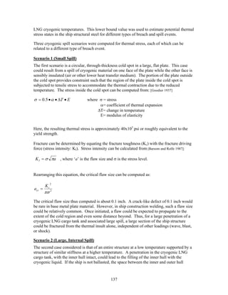 LNG cryogenic temperatures. This lower bound value was used to estimate potential thermal
stress states in the ship structural steel for different types of breach and spill events.

Three cryogenic spill scenarios were computed for thermal stress, each of which can be
related to a different type of breach event.

Scenario 1 (Small Spill)
The first scenario is a circular, through-thickness cold spot in a large, flat plate. This case
could result from a spill of cryogenic material on one face of the plate while the other face is
sensibly insulated (air or other lower heat transfer medium). The portion of the plate outside
the cold spot provides constraint such that the region of the plate inside the cold spot is
subjected to tensile stress to accommodate the thermal contraction due to the reduced
temperature. The stress inside the cold spot can be computed from: [Goodier 1937]

σ = 0.5 • α • ∆T • E            where σ = stress
                                      α= coefficient of thermal expansion
                                     ∆T= change in temperature
                                      E= modulus of elasticity


Here, the resulting thermal stress is approximately 40x103 psi or roughly equivalent to the
yield strength.

Fracture can be determined by equating the fracture toughness (Kc) with the fracture driving
force (stress intensity: KI). Stress intensity can be calculated from [Barsom and Rolfe 1987]:

 K I = σ πa , where ‘a’ is the flaw size and σ is the stress level.


Rearranging this equation, the critical flaw size can be computed as:

             2
        Kc
acr =
        πσ 2
The critical flaw size thus computed is about 0.1 inch. A crack-like defect of 0.1 inch would
be rare in base metal plate material. However, in ship construction welding, such a flaw size
could be relatively common. Once initiated, a flaw could be expected to propagate to the
extent of the cold region and even some distance beyond. Thus, for a large penetration of a
cryogenic LNG cargo tank and associated large spill, a large section of the ship structure
could be fractured from the thermal insult alone, independent of other loadings (wave, blast,
or shock).

Scenario 2 (Large, Internal Spill)
The second case considered is that of an entire structure at a low temperature supported by a
structure of similar stiffness at a higher temperature. A penetration in the cryogenic LNG
cargo tank, with the inner hull intact, could lead to the filling of the inner hull with the
cryogenic liquid. If the ship is not ballasted, the space between the inner and outer hull



                                              137
 