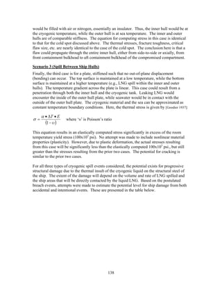 would be filled with air or nitrogen, essentially an insulator. Thus, the inner hull would be at
the cryogenic temperature, while the outer hull is at sea temperature. The inner and outer
hulls are of comparable stiffness. The equation for computing stress in this case is identical
to that for the cold spot discussed above. The thermal stresses, fracture toughness, critical
flaw size, etc. are nearly identical to the case of the cold spot. The conclusion here is that a
flaw could propagate through the entire inner hull, either from side-to-side or axially, from
front containment bulkhead to aft containment bulkhead of the compromised compartment.

Scenario 3 (Spill Between Ship Hulls)
Finally, the third case is for a plate, stiffened such that no out-of-plane displacement
(bending) can occur. The top surface is maintained at a low temperature, while the bottom
surface is maintained at a higher temperature (e.g., LNG spill within the inner and outer
hulls). The temperature gradient across the plate is linear. This case could result from a
penetration through both the inner hull and the cryogenic tank. Leaking LNG would
encounter the inside of the outer hull plate, while seawater would be in contact with the
outside of the outer hull plate. The cryogenic material and the sea can be approximated as
constant temperature boundary conditions. Here, the thermal stress is given by [Goodier 1937]:

      α • ∆T • E
σ =                 where ‘υ’ is Poisson’s ratio
        (1 − υ )
This equation results in an elastically computed stress significantly in excess of the room
temperature yield stress (100x103 psi). No attempt was made to include nonlinear material
properties (plasticity). However, due to plastic deformation, the actual stresses resulting
from this case will be significantly less than the elastically computed 100x103 psi., but still
greater than the stresses resulting from the prior two cases. The potential for cracking is
similar to the prior two cases.

For all three types of cryogenic spill events considered, the potential exists for progressive
structural damage due to the thermal insult of the cryogenic liquid on the structural steel of
the ship. The extent of the damage will depend on the volume and rate of LNG spilled and
the ship areas that will be directly contacted by the liquid LNG. Based on the postulated
breach events, attempts were made to estimate the potential level for ship damage from both
accidental and intentional events. These are presented in the table below.




                                               138
 