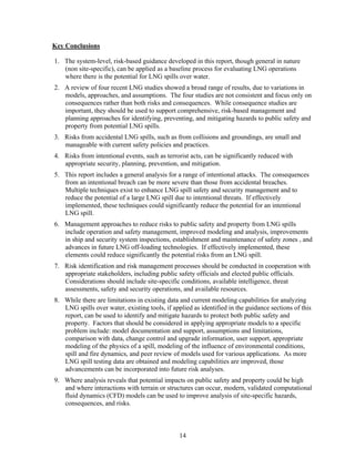 Key Conclusions

1. The system-level, risk-based guidance developed in this report, though general in nature
   (non site-specific), can be applied as a baseline process for evaluating LNG operations
   where there is the potential for LNG spills over water.
2. A review of four recent LNG studies showed a broad range of results, due to variations in
   models, approaches, and assumptions. The four studies are not consistent and focus only on
   consequences rather than both risks and consequences. While consequence studies are
   important, they should be used to support comprehensive, risk-based management and
   planning approaches for identifying, preventing, and mitigating hazards to public safety and
   property from potential LNG spills.
3. Risks from accidental LNG spills, such as from collisions and groundings, are small and
   manageable with current safety policies and practices.
4. Risks from intentional events, such as terrorist acts, can be significantly reduced with
   appropriate security, planning, prevention, and mitigation.
5. This report includes a general analysis for a range of intentional attacks. The consequences
   from an intentional breach can be more severe than those from accidental breaches.
   Multiple techniques exist to enhance LNG spill safety and security management and to
   reduce the potential of a large LNG spill due to intentional threats. If effectively
   implemented, these techniques could significantly reduce the potential for an intentional
   LNG spill.
6. Management approaches to reduce risks to public safety and property from LNG spills
   include operation and safety management, improved modeling and analysis, improvements
   in ship and security system inspections, establishment and maintenance of safety zones , and
   advances in future LNG off-loading technologies. If effectively implemented, these
   elements could reduce significantly the potential risks from an LNG spill.
7. Risk identification and risk management processes should be conducted in cooperation with
   appropriate stakeholders, including public safety officials and elected public officials.
   Considerations should include site-specific conditions, available intelligence, threat
   assessments, safety and security operations, and available resources.
8. While there are limitations in existing data and current modeling capabilities for analyzing
   LNG spills over water, existing tools, if applied as identified in the guidance sections of this
   report, can be used to identify and mitigate hazards to protect both public safety and
   property. Factors that should be considered in applying appropriate models to a specific
   problem include: model documentation and support, assumptions and limitations,
   comparison with data, change control and upgrade information, user support, appropriate
   modeling of the physics of a spill, modeling of the influence of environmental conditions,
   spill and fire dynamics, and peer review of models used for various applications. As more
   LNG spill testing data are obtained and modeling capabilities are improved, those
   advancements can be incorporated into future risk analyses.
9. Where analysis reveals that potential impacts on public safety and property could be high
   and where interactions with terrain or structures can occur, modern, validated computational
   fluid dynamics (CFD) models can be used to improve analysis of site-specific hazards,
   consequences, and risks.



                                                14
 