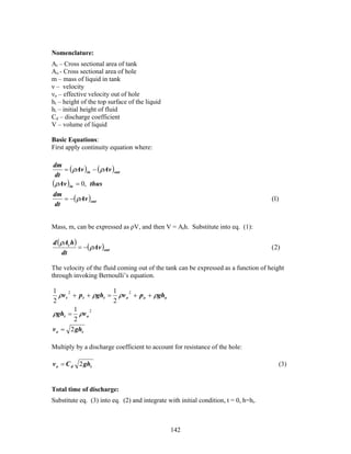 Nomenclature:
At – Cross sectional area of tank
Ao - Cross sectional area of hole
m – mass of liquid in tank
ν – velocity
νo – effective velocity out of hole
ht – height of the top surface of the liquid
hi – initial height of fluid
Cd – discharge coefficient
V – volume of liquid

Basic Equations:
First apply continuity equation where:


    = ( ρAv )in − ( ρAv )out
dm
 dt
(ρAv )in = 0, thus
   = −( ρAv )out
dm
                                                                                     (1)
dt


Mass, m, can be expressed as ρV, and then V = Ath. Substitute into eq. (1):

d ( ρAt h)
           = −( ρAv )out                                                             ( 2)
    dt

The velocity of the fluid coming out of the tank can be expressed as a function of height
through invoking Bernoulli’s equation.

1                       1
   ρv t 2 + p t + ρght = ρv o 2 + p o + ρgho
2                       2
          1
ρght = ρv o 2
          2
v o = 2 ght

Multiply by a discharge coefficient to account for resistance of the hole:

v o = C d 2 ght                                                                            (3)


Total time of discharge:
Substitute eq. (3) into eq. (2) and integrate with initial condition, t = 0, h=hi.



                                               142
 