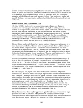 distance for major structural damage (high hazards) can occur, on average, up to 500 m from
a spill. In general, the distance to low thermal hazard levels, about 5 kW/m2 is about 600-750
m for accidental spills and approximately 1600 m for intentional spills. For a very large,
cascading spill, high hazard zones could approach 2000 m. These results were used to help
quantify the hazard zone identification and hazard level identification for various breach and
spill events.

Consideration of Mass Fires and Pool Fires
All of the LNG fire studies reviewed assume that a single, coherent pool fire can be
maintained for very large pool diameters (>100m). This might be unlikely due to the
inability of air to get into the interior of the fire and support combustion. At some very large
size, the flame envelope would break up into multiple flamelets. The heights of these
flamelets are much less than the fuel bed diameter [Zukoski, Corlett, Cox and Chitty]. The break
up into flamelets would result in a much shorter flame height than that assumed by the
reviewed studies, which are applying height correlations far out of the diameter range for
which they were developed. It is expected that the L/D (height/pool diameter) would
probably be much smaller than that predicted by existing correlations.

The correlations predict an L/D ratio between one and two, while a more realistic ratio for a
mass fire would be under 0.5. The view factor is very sensitive to flame height at distances
not close to the fire (>1 pool diameter). View factors are used to determine how much
radiative flux an object receives. Thus, if a more realistic flame height is used, lower than
that which is typically calculated, then the amount of heat flux that an object receives would
be less, thereby decreasing the thermal hazard zone. The zone could be decreased by a factor
of two to three, depending upon the damaging heat flux levels of interest.

Various correlations for flame height have been developed for a range of pool diameters up
to 30 m. The L/D correlations are typically expressed in terms of a non-dimensional heat
               &
release rate: Q * . The following figure is from Zukoski, which shows how the ratio of flame
                                     &                                      &
height to pool diameter varies with Q * . As pool diameter increases, Q * decreases because
it is proportional to 1/√D. Zukoski states that there are different transition regions that occur,
demarked by I – V in Figure 13.

For very large pool fires, region II, the flame breaks up into a number of independent
              &
flamelets as Q * decreases, and the flame height depends on the diameter and the heat release
rate. For region I, the height of the flamelets appears to become roughly independent of the
source-diameter and depends only on the local heat release rate per unit area (or fuel flow per
unit area). This figure is based upon pool fire tests where fuel vaporization is not affected by
a substrate (such as water); water; therefore, this curve should not be used for the
determination of when a pool breaks up into flamelets for LNG pool fires on water. It is
unknown what the limiting diameter for break up is for LNG pool fires on water. Using an
estimate of approximately 100 m, the distance to the high and lower level hazards was
calculated for a range of spill conditions and is presented in Table 46.

The pool diameter and flame height suggested are speculative because experiments for large
pool fires have yet to be performed. Many researchers have provided flame height
correlations based on pool fires much smaller than those presently being considered [Heskestad
1998]. These results suggest LNG pool fires of as much as 8900 m in diameter before


                                               145
 