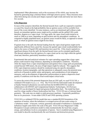 implemented. Other phenomena, such as the occurrence of fire whirls, may increase the
hazard by generating large columnar flames with high emissive power. These structures most
often form during non circular pool shapes exposed to light winds and rarely last more than a
few seconds.

LNG Dispersion
In most of the scenarios identified, the thermal hazards from a spill are expected to manifest
as a pool fire, based on the high probability that an ignition source will be available from
most of the events identified. In some instances, such as an intentional spill without a tank
breach, an immediate ignition source might not be available and the spilled LNG could,
therefore, disperse as a vapor cloud. For large spills, the vapor cloud could extend to as
much as 1600 m or more, depending on spill location and site atmospheric conditions. In
congested or highly populated areas, an ignition source would be likely, as opposed to remote
areas, in which an ignition source might be less likely.

If ignited close to the spill, the thermal loading from the vapor cloud ignition might not be
significantly different from a pool fire, because the ignited vapor cloud would probably burn
back to the source of liquid LNG and transition into a pool fire. If the cloud is ignited at a
significant distance from the spill, the thermal hazard zones can be extended significantly.
The thermal radiation from the ignition of a vapor cloud can be very high within the ignited
cloud and, therefore, particularly hazardous to people.

Experimental data and analytical estimates for vapor spreading suggest that a large vapor
plume could extend to large distances, depending on atmospheric conditions. Therefore,
while the impact from a vapor cloud dispersion and ignition from a large spill can potentially
extend beyond 1600 meters, the area of high impact might be reduced. This suggests that
LNG vapor dispersion analysis should be conducted using site-specific atmospheric
conditions, location topography, and ship operations to adequately assess the potential areas
and levels of hazards to public safety and property, and consideration of risk mitigation
measures, such as development of approaches and procedures to ignite a dispersion cloud
quickly if conditions exist that the cloud would impact critical areas.

To assess the extent of the potential dispersion from an LNG spill, we used VULCAN, a
validated CFD model [Tieszen, et al. 1996]. The VULCAN fire field model under development
at Sandia National Laboratories was derived from the KAMELEON Fire model in
collaboration with SINTEF and Computational Industry Technologies, AS (Norway).
VULCAN was developed for liquid and gaseous hydrocarbon fuels. The model has been
used for a large number of heavy hydrocarbon fuel fires. VULCAN uses a Cartesian based
geometry. The code runs on single or multi-processor machines. It generally parallelizes
best on six processors. It runs under LINUX and UNIX operating systems.

VULCAN is a validated CFD fire model that uses a standard RANS formulation of the
equations of motion, where the turbulence is averaged across all time scales using a k-
ε turbulence model. A buoyant, vorticity generation sub-model of turbulence is included for
turbulence length scales below the scale of the grid. VULCAN uses Magnussen’s Eddy
Dissipation Concept combustion model to relate mechanistically the local fuel, oxygen,
energy, and turbulence levels to consumption of species. Soot is modeled using Magnussen’s
soot model to describe mechanistically the soot formation and destruction process.


                                             147
 