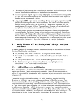 10. LNG cargo tank hole sizes for most credible threats range from two to twelve square meters;
    expected sizes for intentional threats are nominally five square meters.
11. The most significant impacts to public safety and property exist within approximately 500 m
    of a spill, due to thermal hazards from fires, with lower public health and safety impacts at
    distances beyond approximately 1600 m.
12. Large, unignited LNG vapor releases are unlikely. If they do not ignite, vapor clouds could
    spread over distances greater than 1600 m from a spill. For nominal accidental spills, the
    resulting hazard ranges could extend up to 1700 m. For a nominal intentional spill, the
    hazard range could extend to 2500 m. The actual hazard distances will depend on breach
    and spill size, site-specific conditions, and environmental conditions.
13. Cascading damage (multiple cargo tank failures) due to brittle fracture from exposure to
    cryogenic liquid or fire-induced damage to foam insulation was considered. Such releases
    were evaluated and, while possible under certain conditions, are not likely to involve more
    than two or three cargo tanks for any single incident. Cascading events were analyzed and
    are not expected to greatly increase (not more than 20%-30%) the overall fire size or hazard
    ranges noted in Conclusion 11 above, but will increase the expected fire duration.


1.1     Safety Analysis and Risk Management of Large LNG Spills
        over Water
In modern risk analysis approaches, the risks associated with an event are commonly defined as a
function of the following four elements:
      The probability of the event — such as an LNG cargo tank breach and spill;
      The hazards associated with the event — such as thermal radiation from a fire due to an
      LNG spill;
      The consequences of the event — such as the thermal damage from a fire, and
      The effectiveness of systems for preventing the event or mitigating hazards and
      consequences — such as any safety/security systems.

1.1.1     LNG Spill Prevention and Mitigation
Risks from a potential LNG spill over water could be reduced through a combination of
approaches, including 1) reducing the potential for a spill, 2) reducing the consequences of a
spill, or 3) improving LNG transportation safety equipment, security, or operations to prevent or
mitigate a spill.

For example, a number of international and U.S. safety and design standards have been
developed for LNG ships to prevent or mitigate an accidental LNG spill over water. These
standards are designed to prevent groundings, collisions, and steering or propulsion failures.
They include traffic control, safety zones around the vessel while in transit within a port, escort
by Coast Guard vessels, and coordination with local law enforcement and public safety agencies.
In addition, since September 11, 2001, further security measures have been implemented to
reduce the potential for intentional LNG spills over water. They include earlier notice of a ship’s
arrival (from 24 hours to 96 hours), investigation of crew backgrounds, at-sea boardings of LNG
ships and special security sweeps, and positive control of an LNG ship during port transit.



                                                15
 