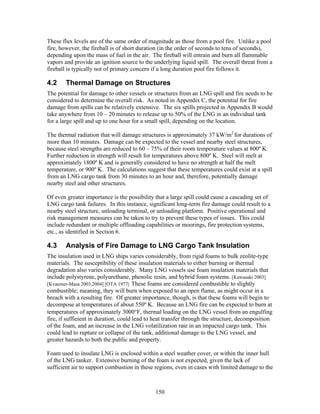 These flux levels are of the same order of magnitude as those from a pool fire. Unlike a pool
fire, however, the fireball is of short duration (in the order of seconds to tens of seconds),
depending upon the mass of fuel in the air. The fireball will entrain and burn all flammable
vapors and provide an ignition source to the underlying liquid spill. The overall threat from a
fireball is typically not of primary concern if a long duration pool fire follows it.

4.2     Thermal Damage on Structures
The potential for damage to other vessels or structures from an LNG spill and fire needs to be
considered to determine the overall risk. As noted in Appendix C, the potential for fire
damage from spills can be relatively extensive. The six spills projected in Appendix B would
take anywhere from 10 – 20 minutes to release up to 50% of the LNG in an individual tank
for a large spill and up to one hour for a small spill, depending on the location.

The thermal radiation that will damage structures is approximately 37 kW/m2 for durations of
more than 10 minutes. Damage can be expected to the vessel and nearby steel structures,
because steel strengths are reduced to 60 – 75% of their room temperature values at 800º K.
Further reduction in strength will result for temperatures above 800º K. Steel will melt at
approximately 1800º K and is generally considered to have no strength at half the melt
temperature, or 900º K. The calculations suggest that these temperatures could exist at a spill
from an LNG cargo tank from 30 minutes to an hour and, therefore, potentially damage
nearby steel and other structures.

Of even greater importance is the possibility that a large spill could cause a cascading set of
LNG cargo tank failures. In this instance, significant long-term fire damage could result to a
nearby steel structure, unloading terminal, or unloading platform. Positive operational and
risk management measures can be taken to try to prevent these types of issues. This could
include redundant or multiple offloading capabilities or moorings, fire protection systems,
etc., as identified in Section 6.

4.3     Analysis of Fire Damage to LNG Cargo Tank Insulation
The insulation used in LNG ships varies considerably, from rigid foams to bulk zeolite-type
materials. The susceptibility of these insulation materials to either burning or thermal
degradation also varies considerably. Many LNG vessels use foam insulation materials that
include polystyrene, polyurethane, phenolic resin, and hybrid foam systems. [Kawasaki 2003]
[Kvaerner-Masa 2003,2004] [OTA 1977] These foams are considered combustible to slightly
combustible; meaning, they will burn when exposed to an open flame, as might occur in a
breach with a resulting fire. Of greater importance, though, is that these foams will begin to
decompose at temperatures of about 550º K. Because an LNG fire can be expected to burn at
temperatures of approximately 3000°F, thermal loading on the LNG vessel from an engulfing
fire, if suffieient in duration, could lead to heat transfer through the structure, decomposition
of the foam, and an increase in the LNG volatilization rate in an impacted cargo tank. This
could lead to rupture or collapse of the tank, additional damage to the LNG vessel, and
greater hazards to both the public and property.

Foam used to insulate LNG is enclosed within a steel weather cover, or within the inner hull
of the LNG tanker. Extensive burning of the foam is not expected, given the lack of
sufficient air to support combustion in these regions, even in cases with limited damage to the



                                              150
 