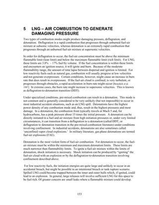 5      LNG – AIR COMBUSTION TO GENERATE
       DAMAGING PRESSURE
Two types of combustion modes might produce damaging pressure, deflagration, and
detonation. Deflagration is a rapid combustion that progresses through unburned fuel-air
mixture at subsonic velocities, whereas detonation is an extremely rapid combustion that
progresses through an unburned fuel-air mixture at supersonic velocities.

In order for deflagration to occur, the fuel-air concentration must be above the minimum
flammable limit (lean limit) and below the maximum flammable limit (rich limit). For LNG,
these limits are 3.8% – 17% fuel by volume. If the fuel concentration is within these limits
and encounters an ignition source, it will ignite and burn. Because of the moderate
flammability range, the amount of time lapse between dispersal and ignition is limited. For
low reactivity fuels such as natural gas, combustion will usually progress at low velocities
and not generate overpressure. Certain conditions, however, might cause an increase in burn
rate that does result in overpressure. If the fuel-air cloud is confined, is very turbulent, or
progresses through obstacles, a rapid acceleration in burn rate might occur [Benedick et al.
1987]. In extreme cases, the burn rate might increase to supersonic velocities. This is known
as deflagration-to-detonation transition (DDT).

Under specialized conditions, pre-mixed combustion can result in a detonation. This mode is
not common and is generally considered to be very unlikely (but not impossible) to occur in
most industrial accident situations, such as an LNG spill. Detonations have the highest
power density of any combustion mode and, thus, result in the highest pressures and most
damage. In a detonation, the combustion front typically travels at Mach 5 and, for
hydrocarbons, has a peak pressure about 15 times the initial pressure. A detonation can be
directly initiated in a fuel and air mixture from high initiation pressures or, under very limited
circumstances, it can transition from a deflagration to a detonation (called DDT, or
deflagration to detonation transition in the pre-mixed combustion literature) under conditions
involving confinement. In industrial accidents, detonations are also sometimes called
‘unconfined vapor cloud explosions.’ In military literature, gas phase detonations are termed
fuel-air explosions (FAE).

Detonation is the most violent form of fuel-air combustion. For detonation to occur, the fuel-
air mixture must be within the minimum and maximum detonation limits. These limits are
much narrower than flammability limits. To ignite a fuel-air mixture within the limits of
detonation, shock initiation is necessary. Shock initiation can be produced by “igniting” the
fuel-air cloud with an explosion or by the deflagration-to-detonation transition involving
confinement described above.

 For low reactivity fuels, the initiation energies are quite large and unlikely to occur in an
accidental breach, but might be possible in an intentional breach or tank rupture scenario.
Spilled LNG could become trapped between the inner and outer hulls which, if ignited, could
lead to an explosion. In general, large releases will involve sufficient LNG for this space to
be fuel rich. Of greater concern are small leaks where a flammable mixture could develop.



                                               153
 