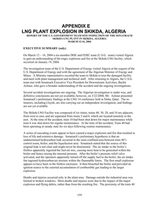 APPENDIX E
LNG PLANT EXPLOSION IN SKIKDA, ALGERIA
  REPORT OF THE U.S. GOVERNMENT TEAM SITE INSPECTION OF THE SONATRACH
                   SKIKDA LNG PLANT IN SKIKDA, ALGERIA
                            MARCH 12-16, 2004

EXECUTIVE SUMMARY (only)

On March 12 – 16, 2004 a six-member DOE and FERC team (U.S.G. team) visited Algeria
to gain an understanding of the tragic explosion and fire at the Skikda LNG facility, which
occurred on January 19, 2004.

The investigation team of the U.S. Department of Energy visited Algeria at the request of the
U.S. Department of Energy and with the agreement of the Algerian Minister of Energy and
Mines. A Ministry representative escorted the team to Skikda to tour the damaged facility
and meet with plant management and technical staff. After returning to Algiers, the U.S.G.
team met with Sonatrach Executive Vice President for Downstream Activities, Bachir
Achour, who gave a broader understanding of the accident and the ongoing investigations.

Several accident investigations are ongoing. The Algerian investigation is under way, and
definitive conclusions are not yet available; however, on 3/22/2004, Mr. Achour presented
Sonatrach’s preliminary findings at the LNG 14 conference held in Doha, Qatar. The re-
insurers, including Lloyds, are also carrying out an independent investigation, and findings
are not yet available.

The Skikda LNG Facility was composed of six trains; trains 40, 30, 20, and 10 are adjacent,
from west to east, and are separated from trains 5 and 6, which are located remotely to the
east. At the time of the accident, train 10 had been shut down for major maintenance while
train 6 was shut down for regular maintenance. At the time of the accident, Train 40 had
been operating at steady state for six days following routine maintenance.

A series of cascading events appear to have caused a major explosion and fire that resulted in
loss of life and extensive damage. Sonatrach’s preliminary hypothesis is that an
undetermined hydrocarbon leak occurred in the semi-confined area between train 40’s
control room, boiler, and the liquefaction area. Sonatrach stated that the source of this
original leak is not clear and might never be determined. The air intake to the boiler’s
firebox apparently ingested the fuel-air mix, causing more heat to be generated within the
boiler and hence raising the internal pressure. After the boiler’s pressure relief valve
activated, and the operators apparently turned off the supply fuel to the boiler, the air intake
fan ingested hydrocarbon/air mixture within the flammable limits. The first small explosion
appears to have been in the firebox enclosure. It then breached the boiler and provided an
ignition source to the external accumulation of combustible gas leading to the larger
explosion.

Deaths and injuries occurred only in the plant area. Damage outside the industrial area was
limited to broken windows. Most deaths and injuries were due to the impact of the major
explosion and flying debris, rather than from the resulting fire. The proximity of the train 40


                                              159
 