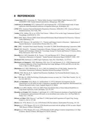 8 REFERENCES
[Ammerman 2002] Ammerman, D., “Marine Safety Systems, Control Ballast Tanker Interactive CD,”
     SAND2002-3188P, Sandia National Laboratories, Albuquerque, NM, 2002.
[Anderson and Armstrong 1972] Anderson R.P. and Armstrong D.R. (1972) Experimental study of vapor
       explosions, third international conference on liquefied natural gas, Washington, DC.
[ANSI 1992] American National Standard for Respiratory Protection, ANSI Z88.2-1992. American National
       Standards Institute, New York, 1992.
[Authen 1976] Authen, T.K. et. al. (1976) “Gas Carriers – Effects of Fire on the Cargo Containment System,”
       Proceedings, GASTECH 76, 1976.
[Barry 2002] Barry, Thomas (20021) Risk-Informed Performance-Based Industrial Fire Protection, Tennesse
       Valley Publishing, p. 50.
[Barsom 1987] Barsom, J. M. and Rolfe, S. T., “Fracture and Fatigue Control in Structures – Applications of
       Fracture Mechanics,” second edition, Prentice Hall, N.J., 1987.
[BBC 2000] “Aeroplane Heart Attack Warning,” November 16, 2000, British Broadcasting Corporation, 2000.
[Beard 1982] Beard, R., “Inorganic Compounds of Oxygen, Nitrogen, and Carbon,” in Patty’s Industrial
       Hygiene and Toxicology, Volume 2C: Toxicology, George D. Clayton and Florence E Clayton, editors,
       Wiley Interscience, New York, 1982.
[Benedick et al. 1987] Benedick, W. B., Tieszen, S. R, and Sherman, M. P., “Flame Acceleration and
       Transition to Detonation in Channels.” Sandia National Laboratories Report SAND-87-1444C, 1987.
[Berthoud 2000] Berthoud, G. (2000) Vapor Explosions, Annu. Rev. Fluid Mech., 32, 673-611.
[Blackmore and Summers] 1982] Blackmore, D.R., Eyre, J.A. and Summers, G. G., (1982) Dispersion and
       Combustion Behavior of Gas Clouds Resulting from Large Spillages of LNG and LPG on to the Sea ,
       Trans. I. Mar. E. (TM) 94, paper 29.
[Blackmore et al. 1982] Blackmore, D., et al., (1982) An Updated View of LNG Safety, American Gas
       Association Transmission Conference, Operation Section Proceedings, T226-T232.
[Blevins 1984] Blevins, R. D., Applied Fluid Dynamics Handbook, Van Nostrand Reinhold Company, Inc.,
        1984, pp. 136-141
[Boe 1998] Boe, R. (1998) Pool boiling of hydrocarbon mixtures on water, Int. J. Heat Mass Transfer, Vol. 41,
       No. 8-9, 1003-1011.
[Boyler and Kneebone 1973] Boyle, G.J. and Kneebone A. (1973) Laboratory investigations into the
        characteristics of LNG spills on water. Evaporation, spreading and vapor dispersion, Shell Research Ltd.,
        Thornton Research Centre, Cester, England, Report 6-32, March.
[Bradley et al. 2001] Bradley, T.M. et al. (2001) Flame Acceleration Due to Flame-Induced Instabilities in
       Large-Scale Explosions, Comb. and Flame, 124, 551-559.
[Brandeis and Ermak 1983] Brandeis, J. and Ermak, D. L. (1983) Numerical simulation of liquefied fuel spills:
       II. Instantaneous and continuous LNG spills on an unconfined water surface, Int. J. for Num Meth. In
       Fluids, Vol. 3, 347-361.
[Briscoe and Shaw 1980] Briscoe, F. and Shaw P. (1980) Spread and Evaporation of Liquid, Prog. Energy
        Comb. Ci., Vol. 6, 127-140.
[Brown et al. 1974] Brown, L.E. et al. (1974) Predict LNG fire radiation, Hydrocarbon Processing, 141-143.
[Burgess et al. 1970] Burgess, D.S. et al. (1970) Hazards associated with the spillage of LNG on water, Report
       7448, Bureau of Mines, Pittsburgh, PA.
[Burgess et al. 1970] Burgess, D.S. et al., (1970) Hazards of LNG spillage in marine transportation, U.S. Dept.
       of Interior, Bureau of Mines, SRS Report No S4105, February.



                                                      161
 