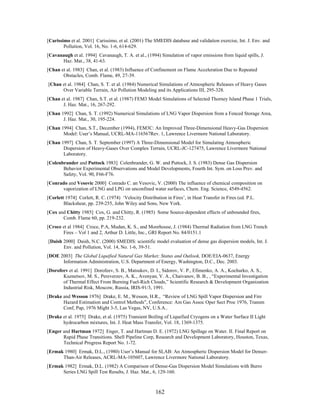 [Carissimo et al. 2001] Carissimo, et al. (2001) The SMEDIS database and validation exercise, Int. J. Env. and
        Pollution, Vol. 16, No. 1-6, 614-629.
[Cavanaugh et al. 1994] Cavanaugh, T. A. et al., (1994) Simulation of vapor emissions from liquid spills, J.
      Haz. Mat., 38, 41-63.
[Chan et al. 1983] Chan, et al. (1983) Influence of Confinement on Flame Acceleration Due to Repeated
       Obstacles, Comb. Flame, 49, 27-39.
[Chan et al. 1984] Chan, S. T. et al. (1984) Numerical Simulations of Atmospheric Releases of Heavy Gases
      Over Variable Terrain, Air Pollution Modeling and its Applications III, 295-328.
[Chan et al. 1987] Chan, S.T. et al. (1987) FEM3 Model Simulations of Selected Thorney Island Phase 1 Trials,
       J. Haz. Mat., 16, 267-292.
[Chan 1992] Chan, S. T. (1992) Numerical Simulations of LNG Vapor Dispersion from a Fenced Storage Area,
       J. Haz. Mat., 30, 195-224.
[Chan 1994] Chan, S.T., December (1994), FEM3C: An Improved Three-Dimensional Heavy-Gas Dispersion
       Model: User’s Manual, UCRL-MA-116567Rev. 1, Lawrence Livermore National Laboratory.
[Chan 1997] Chan, S. T. September (1997) A Three-Dimensional Model for Simulating Atmospheric
       Dispersion of Heavy-Gases Over Complex Terrain, UCRL-JC-127475, Lawrence Livermore National
       Laboratory.
[Colenbrander and Puttock 1983] Colenbrander, G. W. and Puttock, J. S. (1983) Dense Gas Dispersion
       Behavior Experimental Observations and Model Developments, Fourth Int. Sym. on Loss Prev. and
       Safety, Vol. 90, F66-F76.
[Conrado and Vesovic 2000] Conrado C. an Vesovic, V. (2000) The influence of chemical composition on
      vaporization of LNG and LPG on unconfined water surfaces, Chem. Eng. Science, 4549-4562.
[Corlett 1974] Corlett, R. C. (1974) ‘Velocity Distribution in Fires’, in Heat Transfer in Fires (ed. P.L.
        Blackshear, pp. 239-255, John Wiley and Sons, New York.
[Cox and Chitty 1985] Cox, G. and Chitty, R. (1985) Some Source-dependent effects of unbounded fires,
       Comb. Flame 60, pp. 219-232.
[Croce et al 1984] Croce, P.A, Mudan, K. S., and Moorhouse, J. (1984) Thermal Radiation from LNG Trench
       Fires – Vol 1 and 2, Arthur D. Little, Inc., GRI Report No. 84/0151.1
[Daish 2000] Daish, N.C. (2000) SMEDIS: scientific model evaluation of dense gas dispersion models, Int. J.
       Env. and Pollution, Vol. 14, No. 1-6, 39-51.
[DOE 2003] The Global Liquified Natural Gas Market; Status and Outlook, DOE/EIA-0637, Energy
      Information Administration, U.S. Department of Energy, Washington, D.C., Dec. 2003.
[Dorofeev et al. 1991] Dorofeev, S. B., Matsukov, D. I., Sidorov, V. P., Efimenko, A. A., Kochurko, A. S.,
       Kuznetsov, M. S., Pereverzev, A. K., Avenyan, V. A., Chaivanov, B. B., , “Experimental Investigation
       of Thermal Effect From Burning Fuel-Rich Clouds,” Scientific Research & Development Organization
       Industrial Risk, Moscow, Russia, IRIS-91/3, 1991.
[Drake and Wesson 1976] Drake, E. M., Wesson, H.R., “Review of LNG Spill Vapor Dispersion and Fire
       Hazard Estimation and Control Methods”, Conference: Am Gas Assoc Oper Sect Proc 1976, Transm
       Conf, Pap, 1976 Might 3-5, Las Vegas, NV, U.S.A..
[Drake et al. 1975] Drake, et al. (1975) Transient Boiling of Liquefied Cryogens on a Water Surface II Light
       hydrocarbon mixtures, Int. J. Heat Mass Transfer, Vol. 18, 1369-1375.
[Enger and Hartman 1972] Enger, T. and Hartman D. E. (1972) LNG Spillage on Water. II. Final Report on
       Rapid Phase Transitions. Shell Pipeline Corp, Research and Development Laboratory, Houston, Texas,
       Technical Progress Report No. 1-72.
[Ermak 1980] Ermak, D.L., (1980) User’s Manual for SLAB: An Atmospheric Dispersion Model for Denser-
      Than-Air Releases, ACRL-MA-105607, Lawrence Livermore National Laboratory.
[Ermak 1982] Ermak, D.L. (1982) A Comparison of Dense-Gas Dispersion Model Simulations with Burro
      Series LNG Spill Test Results, J. Haz. Mat., 6, 129-160.



                                                       162
 