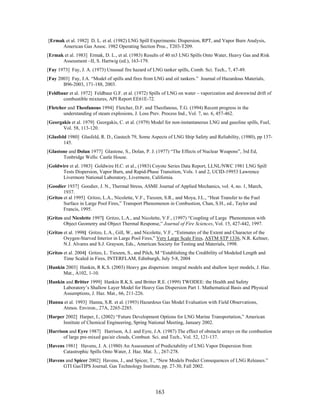 [Ermak et al. 1982] D. L. et al. (1982) LNG Spill Experiments: Dispersion, RPT, and Vapor Burn Analysis,
      American Gas Assoc. 1982 Operating Section Proc., T203-T209.
[Ermak et al. 1983] Ermak, D. L., et al. (1983) Results of 40 m3 LNG Spills Onto Water, Heavy Gas and Risk
      Assessment –II, S. Hartwig (ed.), 163-179.
[Fay 1973] Fay, J. A. (1973) Unusual fire hazard of LNG tanker spills, Comb. Sci. Tech., 7, 47-49.
[Fay 2003] Fay, J.A. “Model of spills and fires from LNG and oil tankers.” Journal of Hazardous Materials,
       B96-2003, 171-188, 2003.
[Feldbaur et al. 1972] Feldbaur G.F. et al. (1972) Spills of LNG on water – vaporization and downwind drift of
       combustible mixtures, API Report EE61E-72.
[Fletcher and Theofanous 1994] Fletcher, D.F. and Theofanous, T.G. (1994) Recent progress in the
        understanding of steam explosions, J. Loss Prev. Process Ind., Vol. 7, no. 6, 457-462.
[Georgakis et al. 1979] Georgakis, C. et al. (1979) Model for non-instantaneous LNG and gasoline spills, Fuel,
       Vol. 58, 113-120.
[Glasfeld 1980] Glasfeld, R. D., Gastech 79, Some Aspects of LNG Ship Safety and Reliability, (1980), pp 137-
        145.
[Glastone and Dolan 1977] Glastone, S., Dolan, P. J. (1977) “The Effects of Nuclear Weapons”, 3rd Ed,
       Tonbridge Wells: Castle House.
[Goldwire et al. 1983] Goldwire H.C. et al., (1983) Coyote Series Data Report, LLNL/NWC 1981 LNG Spill
       Tests Dispersion, Vapor Burn, and Rapid-Phase Transition, Vols. 1 and 2, UCID-19953 Lawrence
       Livermore National Laboratory, Livermore, California.
[Goodier 1937] Goodier, J. N., Thermal Stress, ASME Journal of Applied Mechanics, vol. 4, no. 1, March,
        1937.
[Gritzo et al 1995] Gritzo, L.A., Nicolette, V.F., Tieszen, S.R., and Moya, J.L., “Heat Transfer to the Fuel
        Surface in Large Pool Fires,” Transport Phenomenon in Combustion, Chan, S.H., ed., Taylor and
        Francis, 1995.
[Gritzo and Nicolette 1997] Gritzo, L.A., and Nicolette, V.F., (1997) “Coupling of Large Phenomenon with
        Object Geometry and Object Thermal Response,” Journal of Fire Sciences, Vol. 15, 427-442, 1997.
[Gritzo et al. 1998] Gritzo, L.A., Gill, W., and Nicolette, V.F., “Estimates of the Extent and Character of the
        Oxygen-Starved Interior in Large Pool Fires,” Very Large Scale Fires, ASTM STP 1336, N.R. Keltner,
        N.J. Alvares and S.J. Grayson, Eds., American Society for Testing and Materials, 1998.
[Gritzo et al. 2004] Gritzo, L. Tieszen, S., and Pilch, M “Establishing the Credibility of Modeled Length and
        Time Scaled in Fires, INTERFLAM, Edinburgh, July 5-8, 2004
[Hankin 2003] Hankin, R K.S. (2003) Heavy gas dispersion: integral models and shallow layer models, J. Haz.
       Mat., A102, 1-10.
[Hankin and Britter 1999] Hankin R.K.S. and Britter R.E. (1999) TWODEE: the Health and Safety
       Laboratory’s Shallow Layer Model for Heavy Gas Dispersion Part 1. Mathematical Basis and Physical
       Assumptions, J. Haz. Mat., 66, 211-226.
[Hanna et al. 1993] Hanna, S.R. et al. (1993) Hazardous Gas Model Evaluation with Field Observations,
      Atmos. Environ., 27A, 2265-2285.
[Harper 2002] Harper, I., (2002) “Future Development Options for LNG Marine Transportation,” American
       Institute of Chemical Engineering, Spring National Meeting, January 2002.
[Harrison and Eyre 1987] Harrison, A.J. and Eyre, J.A. (1987) The effect of obstacle arrays on the combustion
       of large pre-mixed gas/air clouds, Combust. Sci. and Tech., Vol. 52, 121-137.
[Havens 1981] Havens, J. A. (1980) An Assessment of Predictability of LNG Vapor Dispersion from
       Catastrophic Spills Onto Water, J. Haz. Mat. 3, , 267-278.
[Havens and Spicer 2002] Havens, J., and Spicer, T., “New Models Predict Consequences of LNG Releases.”
       GTI GasTIPS Journal, Gas Technology Institute, pp. 27-30, Fall 2002.




                                                      163
 