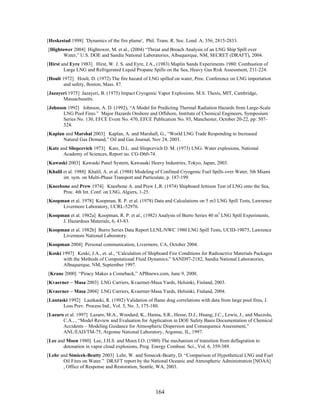 [Heskestad 1998] 'Dynamics of the fire plume', Phil. Trans. R. Soc. Lond. A, 356, 2815-2833.
[Hightower 2004] Hightower, M. et al., (2004) “Threat and Breach Analysis of an LNG Ship Spill over
       Water,” U.S. DOE and Sandia National Laboratories, Albuquerque, NM, SECRET (DRAFT), 2004.
[Hirst and Eyre 1983] Hirst, W. J. S. and Eyre, J.A., (1983) Maplin Sands Experiments 1980: Combustion of
        Large LNG and Refrigerated Liquid Propane Spills on the Sea, Heavy Gas Risk Assessment, 211-224.
[Hoult 1972] Hoult, D. (1972) The fire hazard of LNG spilled on water, Proc. Conference on LNG importation
        and safety, Boston, Mass. 87.
[Jazayeri 1975] Jazayeri, B. (1975) Impact Cryogenic Vapor Explosions. M.S. Thesis, MIT, Cambridge,
       Massachusetts.
[Johnson 1992] Johnson, A. D. (1992), “A Model for Predicting Thermal Radiation Hazards from Large-Scale
       LNG Pool Fires.” Major Hazards Onshore and Offshore, Institute of Chemical Engineers, Symposium
       Series No. 130, EFCE Event No. 470, EFCE Publication No. 93, Manchester, October 20-22, pp: 507-
       524.
[Kaplan and Marshal 2003] Kaplan, A. and Marshall, G., “World LNG Trade Responding to Increased
       Natural Gas Demand,” Oil and Gas Journal, Nov 24, 2003.
[Katz and Sliepcevich 1973] Katz, D.L. and Sliepcevich D. M. (1973) LNG: Water explosions, National
       Academy of Sciences, Report no. CG-D60-74.
[Kawaski 2003] Kawaski Panel System, Kawasaki Heavy Industries, Tokyo, Japan, 2003.
[Khalil et al. 1988] Khalil, A. et al. (1988) Modeling of Confined Cryogenic Fuel Spills over Water, 5th Miami
        int. sym. on Multi-Phase Transport and Particulate, p. 187-199.
[Kneebone and Prew 1974] Kneebone A. and Prew L.R. (1974) Shipboard Jettison Test of LNG onto the Sea,
      Proc. 4th Int. Conf. on LNG, Algiers, 1-25.
[Koopman et al. 1978] Koopman, R. P. et al. (1978) Data and Calculations on 5 m3 LNG Spill Tests, Lawrence
      Livermore Laboratory, UCRL-52976.
[Koopman et al. 1982a] Koopman, R. P. et al., (1982) Analysis of Burro Series 40 m3 LNG Spill Experiments,
      J. Hazardous Materials, 6, 43-83.
[Koopman et al. 1982b] Burro Series Data Report LLNL/NWC 1980 LNG Spill Tests, UCID-19075, Lawrence
      Livermore National Laboratory.
[Koopman 2004] Personal communication, Livermore, CA, October 2004.
[Koski 1997] Koski, J.A., et. al., “Calculation of Shipboard Fire Conditions for Radioactive Materials Packages
       with the Methods of Computational Fluid Dynamics,” SAND97-2182, Sandia National Laboratories,
       Albuquerque, NM, September 1997.
[Krane 2000] “Piracy Makes a Comeback,” APBnews.com, June 9, 2000.
[Kvaerner – Masa 2003] LNG Carriers, Kvaerner-Masa Yards, Helsinki, Finland, 2003.
[Kvaerner – Masa 2004] LNG Carriers, Kvaerner-Masa Yards, Helsinki, Finland, 2004.
[Lautaski 1992] Lautkaski, R. (1992) Validation of flame drag correlations with data from large pool fires, J.
       Loss Prev. Process Ind., Vol. 5, No. 3, 175-180.
[Lazaro et al. 1997] Lazaro, M.A., Woodard, K., Hanna, S.R., Hesse, D.J., Huang, J.C., Lewis, J., and Mazzola,
       C.A., , “Model Review and Evaluation for Application in DOE Safety Basis Documentation of Chemical
       Accidents – Modeling Guidance for Atmospheric Dispersion and Consequence Assessment,”
       ANL/EAD/TM-75, Argonne National Laboratory, Argonne, IL, 1997.
[Lee and Moen 1980] Lee, J.H.S. and Moen I.O. (1980) The mechanism of transition from deflagration to
       detonation in vapor cloud explosions, Prog. Energy Combust. Sci., Vol. 6, 359-389.
[Lehr and Simicek-Beatty 2003] Lehr, W. and Simecek-Beatty, D. “Comparison of Hypothetical LNG and Fuel
       Oil Fires on Water.” DRAFT report by the National Oceanic and Atmospheric Administration [NOAA]
       , Office of Response and Restoration, Seattle, WA, 2003.




                                                      164
 