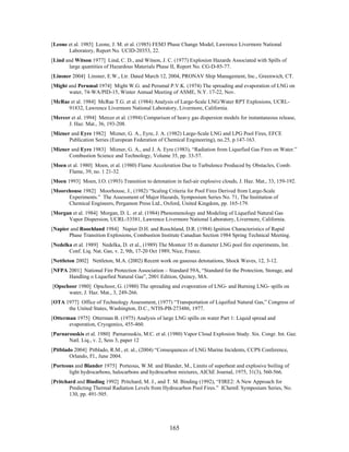[Leone et al. 1985] Leone, J. M. et al. (1985) FEM3 Phase Change Model, Lawrence Livermore National
       Laboratory, Report No. UCID-20353, 22.
[Lind and Witson 1977] Lind, C. D., and Witson, J. C. (1977) Explosion Hazards Associated with Spills of
       large quantities of Hazardous Materials Phase II, Report No. CG-D-85-77.
[Linsner 2004] Linsner, E.W., Ltr. Dated March 12, 2004, PRONAV Ship Management, Inc., Greenwich, CT.
[Might and Perumal 1974] Might W.G. and Perumal P.V.K. (1974) The spreading and evaporation of LNG on
       water, 74-WA/PID-15, Winter Annual Meeting of ASME, N.Y. 17-22, Nov.
[McRae et al. 1984] McRae T.G. et al. (1984) Analysis of Large-Scale LNG/Water RPT Explosions, UCRL-
      91832, Lawrence Livermore National Laboratory, Livermore, California.
[Mercer et al. 1994] Mercer et al. (1994) Comparison of heavy gas dispersion models for instantaneous release,
       J. Haz. Mat., 36, 193-208.
[Mizner and Eyre 1982] Mizner, G. A., Eyre, J. A. (1982) Large-Scale LNG and LPG Pool Fires, EFCE
       Publication Series (European Federation of Chemical Engineering), no.25, p.147-163.
[Mizner and Eyre 1983] Mizner, G. A., and J. A. Eyre (1983), “Radiation from Liquefied Gas Fires on Water.”
       Combustion Science and Technology, Volume 35, pp. 33-57.
[Moen et al. 1980] Moen, et al. (1980) Flame Acceleration Due to Turbulence Produced by Obstacles, Comb.
       Flame, 39, no. 1 21-32.
[Moen 1993] Moen, I.O. (1993) Transition to detonation in fuel-air explosive clouds, J. Haz. Mat., 33, 159-192.
[Moorehouse 1982] Moorhouse, J., (1982) “Scaling Criteria for Pool Fires Derived from Large-Scale
      Experiments.” The Assessment of Major Hazards, Symposium Series No. 71, The Institution of
      Chemical Engineers, Pergamon Press Ltd., Oxford, United Kingdom, pp. 165-179.
[Morgan et al. 1984] Morgan, D. L. et al. (1984) Phenomenology and Modeling of Liquefied Natural Gas
      Vapor Dispersion, UCRL-53581, Lawrence Livermore National Laboratory, Livermore, California.
[Napier and Roochland 1984] Napier D.H. and Roochland, D.R. (1984) Ignition Characteristics of Rapid
       Phase Transition Explosions, Combustion Institute Canadian Section 1984 Spring Technical Meeting.
[Nedelka et al. 1989] Nedelka, D. et al., (1989) The Montoir 35 m diameter LNG pool fire experiments, Int.
       Conf. Liq. Nat. Gas, v. 2, 9th, 17-20 Oct 1989, Nice, France.
[Nettleton 2002] Nettleton, M.A. (2002) Recent work on gaseous detonations, Shock Waves, 12, 3-12.
[NFPA 2001] National Fire Protection Association – Standard 59A, “Standard for the Protection, Storage, and
      Handling o Liquefied Natural Gas”, 2001 Edition, Quincy, MA.
[Opschoor 1980] Opschoor, G. (1980) The spreading and evaporation of LNG- and Burning LNG- spills on
      water, J. Haz. Mat., 3, 249-266.
[OTA 1977] Office of Technology Assessment, (1977) “Transportation of Liquified Natural Gas,” Congress of
      the United States, Washington, D.C., NTIS-PB-273486, 1977.
[Otterman 1975] Otterman B. (1975) Analysis of large LNG spills on water Part 1: Liquid spread and
       evaporation, Cryogenics, 455-460.
[Parnarouskis et al. 1980] Parnarouskis, M.C. et al. (1980) Vapor Cloud Explosion Study. Six. Congr. Int. Gaz.
       Natl. Liq., v. 2, Sess 3, paper 12
[Pitblado 2004] Pitblado, R.M., et. al., (2004) “Consequences of LNG Marine Incidents, CCPS Conference,
        Orlando, Fl., June 2004.
[Porteous and Blander 1975] Porteous, W.M. and Blander, M., Limits of superheat and explosive boiling of
       light hydrocarbons, halocarbons and hydrocarbon mixtures, AIChE Journal, 1975, 31(3), 560-566.
[Pritchard and Binding 1992] Pritchard, M. J., and T. M. Binding (1992), “FIRE2: A New Approach for
        Predicting Thermal Radiation Levels from Hydrocarbon Pool Fires.” IChemE Symposium Series, No.
        130, pp. 491-505.




                                                     165
 