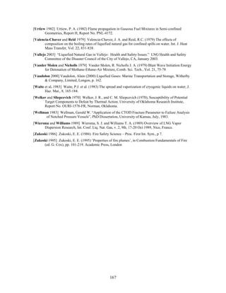 [Urtiew 1982] Urtiew, P. A. (1982) Flame propagation in Gaseous Fuel Mixtures in Semi-confined
       Geometries, Report H, Report No. PNL-4172.
[Valencia-Chavez and Reid 1979] Valencia-Chavez, J. A. and Reid, R.C. (1979) The effects of
       composition on the boiling rates of liquefied natural gas for confined spills on water, Int. J. Heat
       Mass Transfer, Vol. 22, 831-838.
[Vallejo 2003] “Liquefied Natural Gas in Vallejo: Health and Safety Issues.” LNG Health and Safety
        Committee of the Disaster Council of the City of Vallejo, CA, January 2003.
[Vander Molen and Nicholls 1979] Vander Molen, R. Nicholls J. A. (1979) Blast Wave Initiation Energy
      for Detonation of Methane-Ethane-Air Mixture, Comb. Sci. Tech., Vol. 21, 75-78
[Vaudolon 2000] Vaudolon, Alain (2000) Liquified Gases: Marine Transportation and Storage, Witherby
      & Company, Limited, Longon, p. 162.
[Waite et al. 1983] Waite, P.J. et al. (1983) The spread and vaporization of cryogenic liquids on water, J.
       Haz. Mat., 8, 165-184.
[Welker and Sliepcevich 1970] Welker, J. R., and C. M. Sliepcevich (1970), Susceptibility of Potential
      Target Components to Defeat by Thermal Action. University of Oklahoma Research Institute,
      Report No. OURI-1578-FR, Norman, Oklahoma.
[Wellman 1983] Wellman, Gerald W. “Application of the CTOD Fracture Parameter to Failure Analysis
       of Notched Pressure Vessels”, PhD Dissertation, University of Kansas, July, 1983.
[Wiersma and Williams 1989] Wiersma, S. J. and Williams T. A. (1989) Overview of LNG Vapor
      Dispersion Research, Int. Conf. Liq. Nat. Gas, v. 2, 9th, 17-20 Oct 1989, Nice, France.
[Zukoski 1986] Zukoski, E. E. (1986) Fire Safety Science – Proc. First Int. Sym., p 7.
[Zukoski 1995] Zukoski, E. E. (1995) ‘Properties of fire plumes’, in Combustion Fundamentals of Fire
      (ed. G. Cox), pp. 101-219. Academic Press, London




                                                     167
 