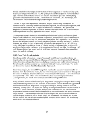 there is little historical or empirical information on the consequences of breaches or large spills.
Second, existing experimental data on LNG spill dynamics and its dispersion over water address
spill sizes that are more than a factor of one hundred smaller than spill sizes currently being
postulated for some intentional events. Variations in site conditions, LNG ship designs, and
environmental conditions further complicate hazard predictions.

The lack of large-scale experimental data forces analysts to make many assumptions and
simplifications in calculating the breach of an LNG cargo tank, the resulting spill dispersion, and
associated thermal hazards. For example, an evaluation of four recent LNG spill studies
(Appendix A) showed significant differences in thermal hazard estimates due to the differences
in assumptions and modeling approaches used in each analysis.

Although existing spill assessment and modeling techniques and validation of models against
large-scale LNG spill data have limitations, the guidance provided in this report is applicable to
performance-based hazard and risk management approaches. Such approaches can be used in
conjunction with existing spill and hazard analysis techniques, and safety and security methods,
to assess and reduce the risks to both public safety and property caused by an LNG spill over
water. Guidance is provided on the use of existing analysis techniques applied to site-specific
conditions for increasing confidence in the management of hazards and risks. As additional LNG
spill data are obtained and hazard analysis models are improved, they can be incorporated into
future risk analysis guidance.

LNG Cargo Tank Breach Analysis
Based on available information, a range of historically credible and potential accidental and
intentional events was identified that could cause an LNG cargo tank breach and spill. Modern
finite element modeling and explosive shock physics modeling were used to estimate a range of
breach sizes for credible accidental and intentional LNG spill events, respectively. The results
are discussed in Sections 4 and 5 and detailed in Appendix B.

From these analyses, the sizes of LNG cargo tank breaches for accidents were estimated to be
less than 2 m2. For intentional events, the size of the hole depends on its location on the ship and
the source of the threat. Intentional breaches were estimated at 2 to approx. 12 m2, with nominal
sizes of about 5 – 7 m2. These sizes are smaller than those used in many recent studies.
Although smaller, the breach sizes estimated can still lead to large LNG spills.

Using structural fracture mechanics analyses, the potential for cryogenic damage to the LNG ship
and other LNG cargo tanks was also evaluated, as discussed in Sections 4 and 5 and Appendix D.
Based on these analyses, the potential for cryogenic damage to the ship cannot be ruled out,
especially for large spills. The degree and severity of damage depends on the size and location of
the breach. Sandia considered cryogenic damage to the ship’s structure and concluded that
releases from no more than two or three tanks would be involved in a spill that occurs due to any
single incident. This cascading release of LNG was analyzed and is not expected to increase
significantly the overall fire size or hazard ranges, but the expected fire duration will increase.
Hazard analysis and risk prevention and mitigation strategies should consider this in assessing
public safety and damage to property.




                                                 17
 
