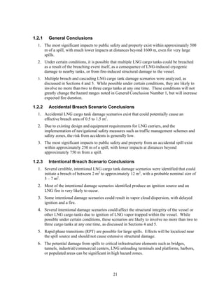 1.2.1     General Conclusions
  1. The most significant impacts to public safety and property exist within approximately 500
     m of a spill, with much lower impacts at distances beyond 1600 m, even for very large
     spills.
  2. Under certain conditions, it is possible that multiple LNG cargo tanks could be breached
     as a result of the breaching event itself, as a consequence of LNG-induced cryogenic
     damage to nearby tanks, or from fire-induced structural damage to the vessel.
  3.    Multiple breach and cascading LNG cargo tank damage scenarios were analyzed, as
        discussed in Sections 4 and 5. While possible under certain conditions, they are likely to
        involve no more than two to three cargo tanks at any one time. These conditions will not
        greatly change the hazard ranges noted in General Conclusion Number 1, but will increase
        expected fire duration.

1.2.2     Accidental Breach Scenario Conclusions
  1. Accidental LNG cargo tank damage scenarios exist that could potentially cause an
     effective breach area of 0.5 to 1.5 m2.
  2. Due to existing design and equipment requirements for LNG carriers, and the
     implementation of navigational safety measures such as traffic management schemes and
     safety zones, the risk from accidents is generally low.
  3. The most significant impacts to public safety and property from an accidental spill exist
     within approximately 250 m of a spill, with lower impacts at distances beyond
     approximately 750 m from a spill.

1.2.3     Intentional Breach Scenario Conclusions
  1. Several credible, intentional LNG cargo tank damage scenarios were identified that could
     initiate a breach of between 2 m2 to approximately 12 m2, with a probable nominal size of
     5 – 7 m2.
  2. Most of the intentional damage scenarios identified produce an ignition source and an
     LNG fire is very likely to occur.
  3. Some intentional damage scenarios could result in vapor cloud dispersion, with delayed
     ignition and a fire.
  4. Several intentional damage scenarios could affect the structural integrity of the vessel or
     other LNG cargo tanks due to ignition of LNG vapor trapped within the vessel. While
     possible under certain conditions, these scenarios are likely to involve no more than two to
     three cargo tanks at any one time, as discussed in Sections 4 and 5.
  5. Rapid phase transitions (RPT) are possible for large spills. Effects will be localized near
     the spill source and should not cause extensive structural damage.
  6. The potential damage from spills to critical infrastructure elements such as bridges,
     tunnels, industrial/commercial centers, LNG unloading terminals and platforms, harbors,
     or populated areas can be significant in high hazard zones.




                                                21
 