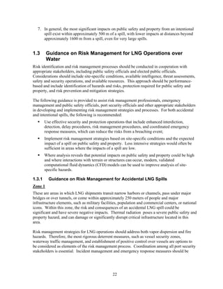 7. In general, the most significant impacts on public safety and property from an intentional
      spill exist within approximately 500 m of a spill, with lower impacts at distances beyond
      approximately 1600 m from a spill, even for very large spills.


1.3      Guidance on Risk Management for LNG Operations over
         Water
Risk identification and risk management processes should be conducted in cooperation with
appropriate stakeholders, including public safety officials and elected public officials.
Considerations should include site-specific conditions, available intelligence, threat assessments,
safety and security operations, and available resources. This approach should be performance-
based and include identification of hazards and risks, protection required for public safety and
property, and risk prevention and mitigation strategies.

The following guidance is provided to assist risk management professionals, emergency
management and public safety officials, port security officials and other appropriate stakeholders
in developing and implementing risk management strategies and processes. For both accidental
and intentional spills, the following is recommended:
        Use effective security and protection operations that include enhanced interdiction,
        detection, delay procedures, risk management procedures, and coordinated emergency
        response measures, which can reduce the risks from a breaching event;
        Implement risk management strategies based on site-specific conditions and the expected
        impact of a spill on public safety and property. Less intensive strategies would often be
        sufficient in areas where the impacts of a spill are low.
        Where analysis reveals that potential impacts on public safety and property could be high
        and where interactions with terrain or structures can occur, modern, validated
        computational fluid dynamics (CFD) models can be used to improve analysis of site-
        specific hazards.

1.3.1     Guidance on Risk Management for Accidental LNG Spills
Zone 1
These are areas in which LNG shipments transit narrow harbors or channels, pass under major
bridges or over tunnels, or come within approximately 250 meters of people and major
infrastructure elements, such as military facilities, population and commercial centers, or national
icons. Within this zone, the risk and consequences of an accidental LNG spill could be
significant and have severe negative impacts. Thermal radiation poses a severe public safety and
property hazard, and can damage or significantly disrupt critical infrastructure located in this
area.

Risk management strategies for LNG operations should address both vapor dispersion and fire
hazards. Therefore, the most rigorous deterrent measures, such as vessel security zones,
waterway traffic management, and establishment of positive control over vessels are options to
be considered as elements of the risk management process. Coordination among all port security
stakeholders is essential. Incident management and emergency response measures should be




                                                22
 
