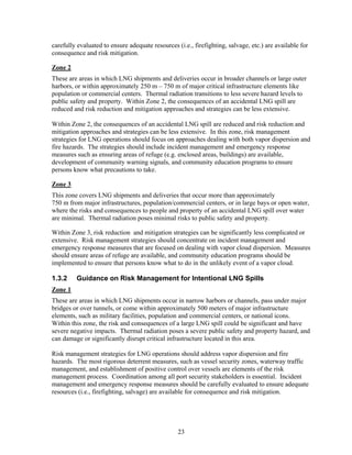 carefully evaluated to ensure adequate resources (i.e., firefighting, salvage, etc.) are available for
consequence and risk mitigation.

Zone 2
These are areas in which LNG shipments and deliveries occur in broader channels or large outer
harbors, or within approximately 250 m – 750 m of major critical infrastructure elements like
population or commercial centers. Thermal radiation transitions to less severe hazard levels to
public safety and property. Within Zone 2, the consequences of an accidental LNG spill are
reduced and risk reduction and mitigation approaches and strategies can be less extensive.

Within Zone 2, the consequences of an accidental LNG spill are reduced and risk reduction and
mitigation approaches and strategies can be less extensive. In this zone, risk management
strategies for LNG operations should focus on approaches dealing with both vapor dispersion and
fire hazards. The strategies should include incident management and emergency response
measures such as ensuring areas of refuge (e.g. enclosed areas, buildings) are available,
development of community warning signals, and community education programs to ensure
persons know what precautions to take.

Zone 3
This zone covers LNG shipments and deliveries that occur more than approximately
750 m from major infrastructures, population/commercial centers, or in large bays or open water,
where the risks and consequences to people and property of an accidental LNG spill over water
are minimal. Thermal radiation poses minimal risks to public safety and property.

Within Zone 3, risk reduction and mitigation strategies can be significantly less complicated or
extensive. Risk management strategies should concentrate on incident management and
emergency response measures that are focused on dealing with vapor cloud dispersion. Measures
should ensure areas of refuge are available, and community education programs should be
implemented to ensure that persons know what to do in the unlikely event of a vapor cloud.

1.3.2    Guidance on Risk Management for Intentional LNG Spills
Zone 1
These are areas in which LNG shipments occur in narrow harbors or channels, pass under major
bridges or over tunnels, or come within approximately 500 meters of major infrastructure
elements, such as military facilities, population and commercial centers, or national icons.
Within this zone, the risk and consequences of a large LNG spill could be significant and have
severe negative impacts. Thermal radiation poses a severe public safety and property hazard, and
can damage or significantly disrupt critical infrastructure located in this area.

Risk management strategies for LNG operations should address vapor dispersion and fire
hazards. The most rigorous deterrent measures, such as vessel security zones, waterway traffic
management, and establishment of positive control over vessels are elements of the risk
management process. Coordination among all port security stakeholders is essential. Incident
management and emergency response measures should be carefully evaluated to ensure adequate
resources (i.e., firefighting, salvage) are available for consequence and risk mitigation.




                                                  23
 