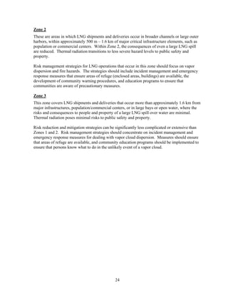Zone 2
These are areas in which LNG shipments and deliveries occur in broader channels or large outer
harbors, within approximately 500 m – 1.6 km of major critical infrastructure elements, such as
population or commercial centers. Within Zone 2, the consequences of even a large LNG spill
are reduced. Thermal radiation transitions to less severe hazard levels to public safety and
property.

Risk management strategies for LNG operations that occur in this zone should focus on vapor
dispersion and fire hazards. The strategies should include incident management and emergency
response measures that ensure areas of refuge (enclosed areas, buildings) are available, the
development of community warning procedures, and education programs to ensure that
communities are aware of precautionary measures.

Zone 3
This zone covers LNG shipments and deliveries that occur more than approximately 1.6 km from
major infrastructures, population/commercial centers, or in large bays or open water, where the
risks and consequences to people and property of a large LNG spill over water are minimal.
Thermal radiation poses minimal risks to public safety and property.

Risk reduction and mitigation strategies can be significantly less complicated or extensive than
Zones 1 and 2. Risk management strategies should concentrate on incident management and
emergency response measures for dealing with vapor cloud dispersion. Measures should ensure
that areas of refuge are available, and community education programs should be implemented to
ensure that persons know what to do in the unlikely event of a vapor cloud.




                                               24
 