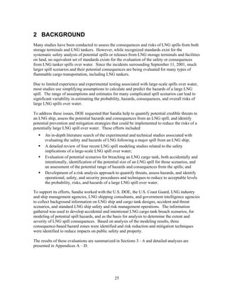 2 BACKGROUND
Many studies have been conducted to assess the consequences and risks of LNG spills from both
storage terminals and LNG tankers. However, while recognized standards exist for the
systematic safety analysis of potential spills or releases from LNG storage terminals and facilities
on land, no equivalent set of standards exists for the evaluation of the safety or consequences
from LNG tanker spills over water. Since the incidents surrounding September 11, 2001, much
larger spill scenarios and their potential consequences are being evaluated for many types of
flammable cargo transportation, including LNG tankers.

Due to limited experience and experimental testing associated with large-scale spills over water,
most studies use simplifying assumptions to calculate and predict the hazards of a large LNG
spill. The range of assumptions and estimates for many complicated spill scenarios can lead to
significant variability in estimating the probability, hazards, consequences, and overall risks of
large LNG spills over water.

To address these issues, DOE requested that Sandia help to quantify potential credible threats to
an LNG ship, assess the potential hazards and consequences from an LNG spill, and identify
potential prevention and mitigation strategies that could be implemented to reduce the risks of a
potentially large LNG spill over water. These efforts included:
       An in-depth literature search of the experimental and technical studies associated with
       evaluating the safety and hazards of LNG following a major spill from an LNG ship;
       A detailed review of four recent LNG spill modeling studies related to the safety
       implications of a large-scale LNG spill over water;
       Evaluation of potential scenarios for breaching an LNG cargo tank, both accidentally and
       intentionally, identification of the potential size of an LNG spill for those scenarios, and
       an assessment of the potential range of hazards and consequences from the spills; and
       Development of a risk analysis approach to quantify threats, assess hazards, and identify
       operational, safety, and security procedures and techniques to reduce to acceptable levels
       the probability, risks, and hazards of a large LNG spill over water.

To support its efforts, Sandia worked with the U.S. DOE, the U.S. Coast Guard, LNG industry
and ship management agencies, LNG shipping consultants, and government intelligence agencies
to collect background information on LNG ship and cargo tank designs, accident and threat
scenarios, and standard LNG ship safety and risk management operations. The information
gathered was used to develop accidental and intentional LNG cargo tank breach scenarios, for
modeling of potential spill hazards, and as the basis for analysis to determine the extent and
severity of LNG spill consequences. Based on analysis of the modeling results, three
consequence-based hazard zones were identified and risk reduction and mitigation techniques
were identified to reduce impacts on public safety and property.

The results of these evaluations are summarized in Sections 3 – 6 and detailed analyses are
presented in Appendices A – D.




                                                 25
 