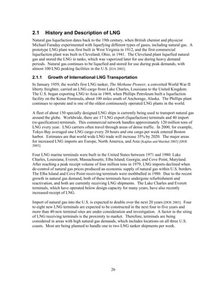 2.1      History and Description of LNG
Natural gas liquefaction dates back to the 19th century, when British chemist and physicist
Michael Faraday experimented with liquefying different types of gases, including natural gas. A
prototype LNG plant was first built in West Virginia in 1912, and the first commercial
liquefaction plant was built in Cleveland, Ohio, in 1941. The Cleveland plant liquefied natural
gas and stored the LNG in tanks, which was vaporized later for use during heavy demand
periods. Natural gas continues to be liquefied and stored for use during peak demands, with
almost 100 LNG peaking facilities in the U.S. [EIA 2002].

2.1.1     Growth of International LNG Transportation
In January 1959, the world's first LNG tanker, The Methane Pioneer, a converted World War II
liberty freighter, carried an LNG cargo from Lake Charles, Louisiana to the United Kingdom.
The U.S. began exporting LNG to Asia in 1969, when Phillips Petroleum built a liquefaction
facility on the Kenai Peninsula, about 100 miles south of Anchorage, Alaska. The Phillips plant
continues to operate and is one of the oldest continuously operated LNG plants in the world.

A fleet of about 150 specially designed LNG ships is currently being used to transport natural gas
around the globe. Worldwide, there are 17 LNG export (liquefaction) terminals and 40 import
(re-gasification) terminals. This commercial network handles approximately 120 million tons of
LNG every year. LNG carriers often travel through areas of dense traffic. In 2000, for example,
Tokyo Bay averaged one LNG cargo every 20 hours and one cargo per week entered Boston
harbor. Estimates are that world wide LNG trade will increase 35% by 2020. The major areas
for increased LNG imports are Europe, North America, and Asia [Kaplan and Marshal 2003] [DOE
2003].

Four LNG marine terminals were built in the United States between 1971 and 1980: Lake
Charles, Louisiana; Everett, Massachusetts; Elba Island, Georgia; and Cove Point, Maryland.
After reaching a peak receipt volume of four million tons in 1979, LNG imports declined when
de-control of natural gas prices produced an economic supply of natural gas within U.S. borders.
The Elba Island and Cove Point receiving terminals were mothballed in 1980. Due to the recent
growth in natural gas demand, both of these terminals have undergone refurbishment and
reactivation, and both are currently receiving LNG shipments. The Lake Charles and Everett
terminals, which have operated below design capacity for many years, have also recently
increased receipt of LNG.

Import of natural gas into the U.S. is expected to double over the next 20 years [DOE 2003]. Four
to eight new LNG terminals are expected to be constructed in the next four to five years and
more than 40 new terminal sites are under consideration and investigation. A factor in the siting
of LNG receiving terminals is the proximity to market. Therefore, terminals are being
considered in areas with high natural gas demands, which includes locations on all three U.S.
coasts. Most are being planned to handle one to two LNG tanker shipments per week.




                                               26
 