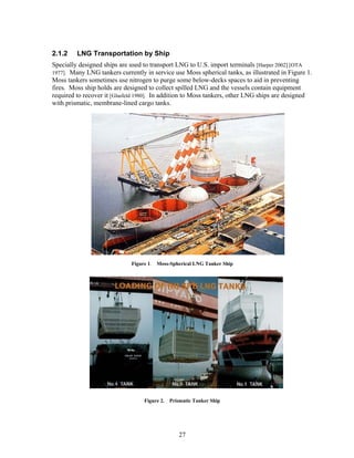 2.1.2    LNG Transportation by Ship
Specially designed ships are used to transport LNG to U.S. import terminals [Harper 2002] [OTA
1977]. Many LNG tankers currently in service use Moss spherical tanks, as illustrated in Figure 1.
Moss tankers sometimes use nitrogen to purge some below-decks spaces to aid in preventing
fires. Moss ship holds are designed to collect spilled LNG and the vessels contain equipment
required to recover it [Glasfeld 1980]. In addition to Moss tankers, other LNG ships are designed
with prismatic, membrane-lined cargo tanks.




                             Figure 1. Moss-Spherical LNG Tanker Ship




                                  Figure 2. Prismatic Tanker Ship




                                                27
 
