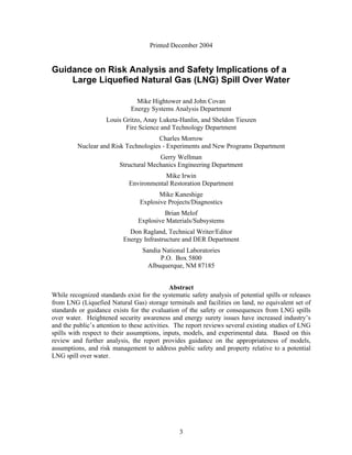 Printed December 2004


Guidance on Risk Analysis and Safety Implications of a
    Large Liquefied Natural Gas (LNG) Spill Over Water

                                Mike Hightower and John Covan
                              Energy Systems Analysis Department
                    Louis Gritzo, Anay Luketa-Hanlin, and Sheldon Tieszen
                           Fire Science and Technology Department
                                     Charles Morrow
         Nuclear and Risk Technologies - Experiments and New Programs Department
                                       Gerry Wellman
                         Structural Mechanics Engineering Department
                                         Mike Irwin
                             Environmental Restoration Department
                                        Mike Kaneshige
                                 Explosive Projects/Diagnostics
                                          Brian Melof
                                 Explosive Materials/Subsystems
                             Don Ragland, Technical Writer/Editor
                           Energy Infrastructure and DER Department
                                  Sandia National Laboratories
                                        P.O. Box 5800
                                    Albuquerque, NM 87185


                                               Abstract
While recognized standards exist for the systematic safety analysis of potential spills or releases
from LNG (Liquefied Natural Gas) storage terminals and facilities on land, no equivalent set of
standards or guidance exists for the evaluation of the safety or consequences from LNG spills
over water. Heightened security awareness and energy surety issues have increased industry’s
and the public’s attention to these activities. The report reviews several existing studies of LNG
spills with respect to their assumptions, inputs, models, and experimental data. Based on this
review and further analysis, the report provides guidance on the appropriateness of models,
assumptions, and risk management to address public safety and property relative to a potential
LNG spill over water.




                                                3
 