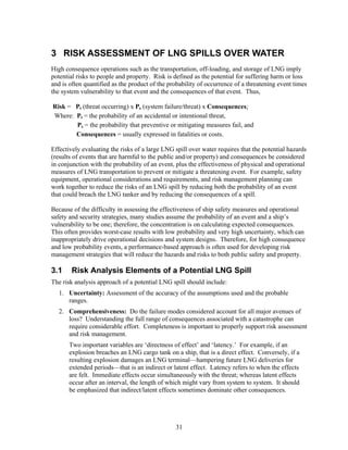 3 RISK ASSESSMENT OF LNG SPILLS OVER WATER
High consequence operations such as the transportation, off-loading, and storage of LNG imply
potential risks to people and property. Risk is defined as the potential for suffering harm or loss
and is often quantified as the product of the probability of occurrence of a threatening event times
the system vulnerability to that event and the consequences of that event. Thus,

Risk = Pt (threat occurring) x Ps (system failure/threat) x Consequences;
Where: Pt = the probability of an accidental or intentional threat,
       Ps = the probability that preventive or mitigating measures fail, and
       Consequences = usually expressed in fatalities or costs.

Effectively evaluating the risks of a large LNG spill over water requires that the potential hazards
(results of events that are harmful to the public and/or property) and consequences be considered
in conjunction with the probability of an event, plus the effectiveness of physical and operational
measures of LNG transportation to prevent or mitigate a threatening event. For example, safety
equipment, operational considerations and requirements, and risk management planning can
work together to reduce the risks of an LNG spill by reducing both the probability of an event
that could breach the LNG tanker and by reducing the consequences of a spill.

Because of the difficulty in assessing the effectiveness of ship safety measures and operational
safety and security strategies, many studies assume the probability of an event and a ship’s
vulnerability to be one; therefore, the concentration is on calculating expected consequences.
This often provides worst-case results with low probability and very high uncertainty, which can
inappropriately drive operational decisions and system designs. Therefore, for high consequence
and low probability events, a performance-based approach is often used for developing risk
management strategies that will reduce the hazards and risks to both public safety and property.

3.1     Risk Analysis Elements of a Potential LNG Spill
The risk analysis approach of a potential LNG spill should include:
   1. Uncertainty: Assessment of the accuracy of the assumptions used and the probable
      ranges.
   2. Comprehensiveness: Do the failure modes considered account for all major avenues of
      loss? Understanding the full range of consequences associated with a catastrophe can
      require considerable effort. Completeness is important to properly support risk assessment
      and risk management.
       Two important variables are ‘directness of effect’ and ‘latency.’ For example, if an
       explosion breaches an LNG cargo tank on a ship, that is a direct effect. Conversely, if a
       resulting explosion damages an LNG terminal—hampering future LNG deliveries for
       extended periods—that is an indirect or latent effect. Latency refers to when the effects
       are felt. Immediate effects occur simultaneously with the threat; whereas latent effects
       occur after an interval, the length of which might vary from system to system. It should
       be emphasized that indirect/latent effects sometimes dominate other consequences.




                                                31
 