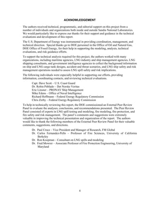 ACKNOWLEDGEMENT

The authors received technical, programmatic, and editorial support on this project from a
number of individuals and organizations both inside and outside Sandia National Laboratories.
We would particularly like to express our thanks for their support and guidance in the technical
evaluations and development of this report.
The U.S. Department of Energy was instrumental in providing coordination, management, and
technical direction. Special thanks go to DOE personnel in the Office of Oil and Natural Gas,
DOE Office of Fossil Energy, for their help in supporting the modeling, analysis, technical
evaluations, and risk guidance efforts.
To support the technical analysis required for this project, the authors worked with many
organizations, including maritime agencies, LNG industry and ship management agencies, LNG
shipping consultants, and government intelligence agencies to collect the background information
on ship and LNG cargo tank designs, accident and threat scenarios, and LNG ship safety and risk
management operations needed to assess LNG spill safety and risk implications.
The following individuals were especially helpful in supporting our efforts, providing
information, coordinating contacts, and reviewing technical evaluations.
       Capt. Dave Scott – U.S. Coast Guard
       Dr. Robin Pitblado – Det Norske Veritas
       Eric Linsner – PRONAV Ship Management
       Mike Edens – Office of Naval Intelligence
       Richard Hoffmann – Federal Energy Regulatory Commission
       Chris Zerby – Federal Energy Regulatory Commission
To help in technically reviewing this report, the DOE commissioned an External Peer Review
Panel to evaluate the analyses, conclusions, and recommendations presented. The Peer Review
Panel consisted of experts in LNG spill testing and modeling, fire modeling, fire protection, and
fire safety and risk management. The panel’s comments and suggestions were extremely
valuable in improving the technical presentation and organization of the report. The authors
would like to thank the following members of the External Peer Review Panel for their valuable
comments, suggestions, and directions.
       Dr. Paul Croce – Vice President and Manager of Research, FM Global
       Dr. Carlos Fernandez-Pello – Professor of Fire Sciences, University of California
           Berkeley
       Dr. Ron Koopman – Consultant on LNG spills and modeling
       Dr. Fred Mowrer – Associate Professor of Fire Protection Engineering, University of
           Maryland




                                                4
 