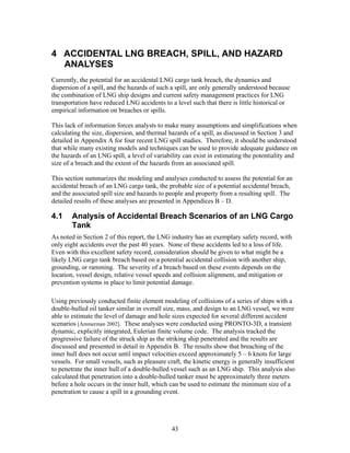 4 ACCIDENTAL LNG BREACH, SPILL, AND HAZARD
  ANALYSES
Currently, the potential for an accidental LNG cargo tank breach, the dynamics and
dispersion of a spill, and the hazards of such a spill, are only generally understood because
the combination of LNG ship designs and current safety management practices for LNG
transportation have reduced LNG accidents to a level such that there is little historical or
empirical information on breaches or spills.

This lack of information forces analysts to make many assumptions and simplifications when
calculating the size, dispersion, and thermal hazards of a spill, as discussed in Section 3 and
detailed in Appendix A for four recent LNG spill studies. Therefore, it should be understood
that while many existing models and techniques can be used to provide adequate guidance on
the hazards of an LNG spill, a level of variability can exist in estimating the potentiality and
size of a breach and the extent of the hazards from an associated spill.

This section summarizes the modeling and analyses conducted to assess the potential for an
accidental breach of an LNG cargo tank, the probable size of a potential accidental breach,
and the associated spill size and hazards to people and property from a resulting spill. The
detailed results of these analyses are presented in Appendices B – D.

4.1     Analysis of Accidental Breach Scenarios of an LNG Cargo
        Tank
As noted in Section 2 of this report, the LNG industry has an exemplary safety record, with
only eight accidents over the past 40 years. None of these accidents led to a loss of life.
Even with this excellent safety record, consideration should be given to what might be a
likely LNG cargo tank breach based on a potential accidental collision with another ship,
grounding, or ramming. The severity of a breach based on these events depends on the
location, vessel design, relative vessel speeds and collision alignment, and mitigation or
prevention systems in place to limit potential damage.

Using previously conducted finite element modeling of collisions of a series of ships with a
double-hulled oil tanker similar in overall size, mass, and design to an LNG vessel, we were
able to estimate the level of damage and hole sizes expected for several different accident
scenarios [Ammerman 2002]. These analyses were conducted using PRONTO-3D, a transient
dynamic, explicitly integrated, Eulerian finite volume code. The analysis tracked the
progressive failure of the struck ship as the striking ship penetrated and the results are
discussed and presented in detail in Appendix B. The results show that breaching of the
inner hull does not occur until impact velocities exceed approximately 5 – 6 knots for large
vessels. For small vessels, such as pleasure craft, the kinetic energy is generally insufficient
to penetrate the inner hull of a double-hulled vessel such as an LNG ship. This analysis also
calculated that penetration into a double-hulled tanker must be approximately three meters
before a hole occurs in the inner hull, which can be used to estimate the minimum size of a
penetration to cause a spill in a grounding event.




                                               43
 